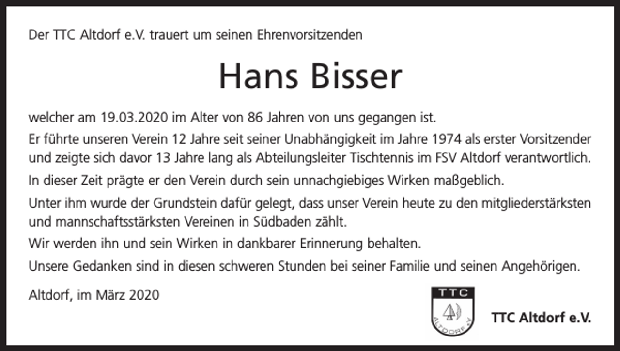 <p>Der TTC Altdorf e.V. trauert um seinen Ehrenvorsitzenden</p><p>Hans Bisser<br />welcher am 19.03.2020 im Alter von 86 Jahren von uns gegangen ist.<br />Er führte unseren Verein 12 Jahre seit seiner Unabhängigkeit im Jahre 1974 als erster Vorsitzender<br />und zeigte sich davor 13 Jahre lang als Abteilungsleiter Tischtennis im FSV Altdorf verantwortlich.<br />In dieser Zeit prägte er den Verein durch sein unnachgiebiges Wirken maßgeblich.<br />Unter ihm wurde der Grundstein dafür gelegt, dass unser Verein heute zu den mitgliederstärksten<br />und mannschaftsstärksten Vereinen in Südbaden zählt.<br />Wir werden ihn und sein Wirken in dankbarer Erinnerung behalten.<br />Unsere Gedanken sind in diesen schweren Stunden bei seiner Familie und seinen Angehörigen.<br />Altdorf, im März 2020</p><p>TTC Altdorf e.V.</p>