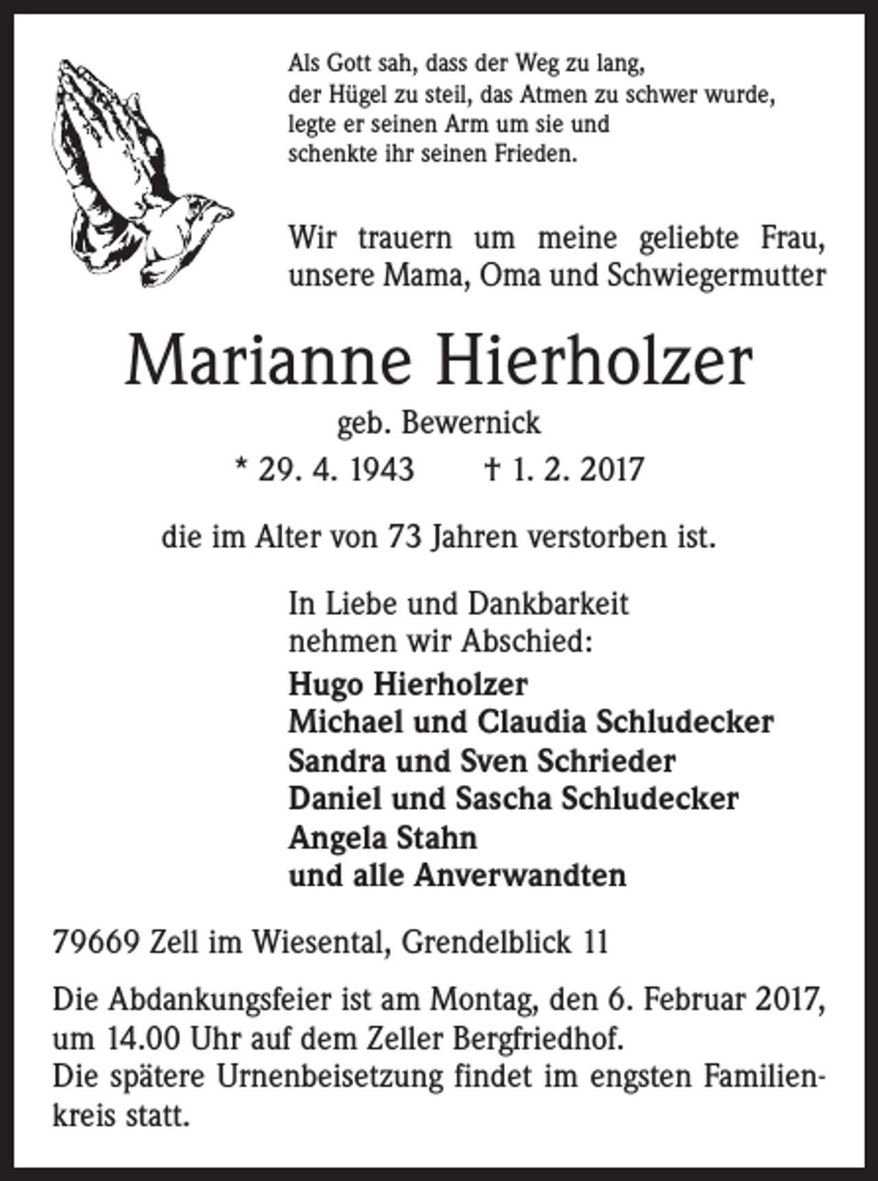 <p>Als Gott sah, dass der Weg zu lang,<br />der Hügel zu steil, das Atmen zu schwer wurde,<br />legte er seinen Arm um sie und<br />schenkte ihr seinen Frieden.</p><p>Wir trauern um meine geliebte Frau,<br />unsere Mama, Oma und Schwiegermutter</p><p>Marianne Hierholzer<br />geb. Bewernick<br />* 29. 4. 1943 † 1. 2. 2017</p><p>die im Alter von 73 Jahren verstorben ist.<br />In Liebe und Dankbarkeit<br />nehmen wir Abschied:<br />Hugo Hierholzer<br />Michael und Claudia Schludecker<br />Sandra und Sven Schrieder<br />Daniel und Sascha Schludecker<br />Angela Stahn<br />und alle Anverwandten<br />79669 Zell im Wiesental, Grendelblick 11<br />Die Abdankungsfeier ist am Montag, den 6. Februar 2017,<br />um 14.00 Uhr auf dem Zeller Bergfriedhof.<br />Die spätere Urnenbeisetzung findet im engsten Familienkreis statt.</p>