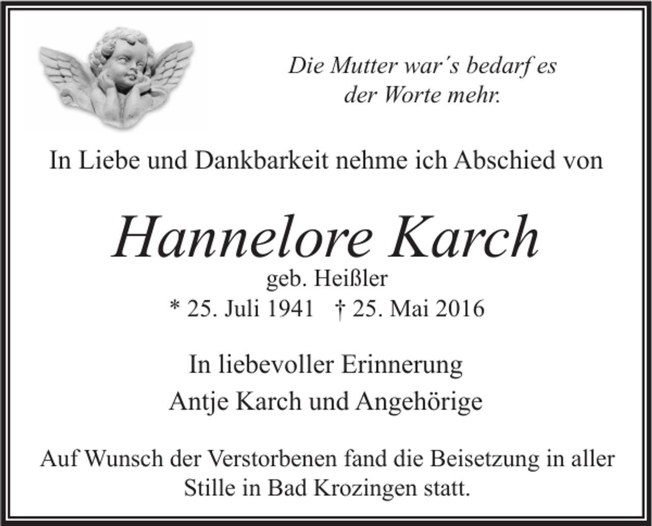 <p>Die Mutter war´s bedarf es<br />der Worte mehr.</p><p>In Liebe und Dankbarkeit nehme ich Abschied von</p><p>Hannelore Karch<br />geb. Heißler<br />* 25. Juli 1941 † 25. Mai 2016</p><p>In liebevoller Erinnerung<br />Antje Karch und Angehörige<br />Auf Wunsch der Verstorbenen fand die Beisetzung in aller<br />Stille in Bad Krozingen statt.</p>