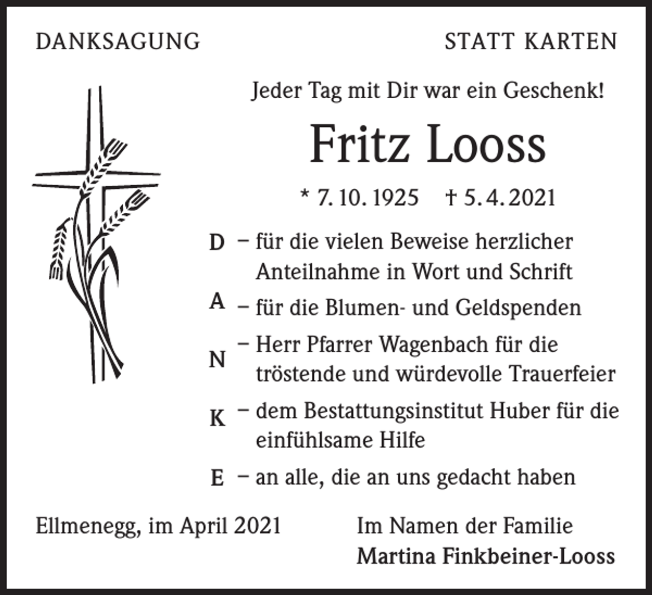 <p>DANKSAGUNG</p><p>STATT KARTEN<br />Jeder Tag mit Dir war ein Geschenk!</p><p>Fritz Looss<br />* 7. 10. 1925</p><p>† 5. 4. 2021</p><p>D – für die vielen Beweise herzlicher<br />Anteilnahme in Wort und Schrift<br />A – für die Blumen- und Geldspenden<br />– Herr Pfarrer Wagenbach für die<br />N<br />tröstende und würdevolle Trauerfeier<br />K – dem Bestattungsinstitut Huber für die<br />einfühlsame Hilfe<br />E – an alle, die an uns gedacht haben<br />Ellmenegg, im April 2021</p><p>Im Namen der Familie<br />Martina Finkbeiner-Looss</p>