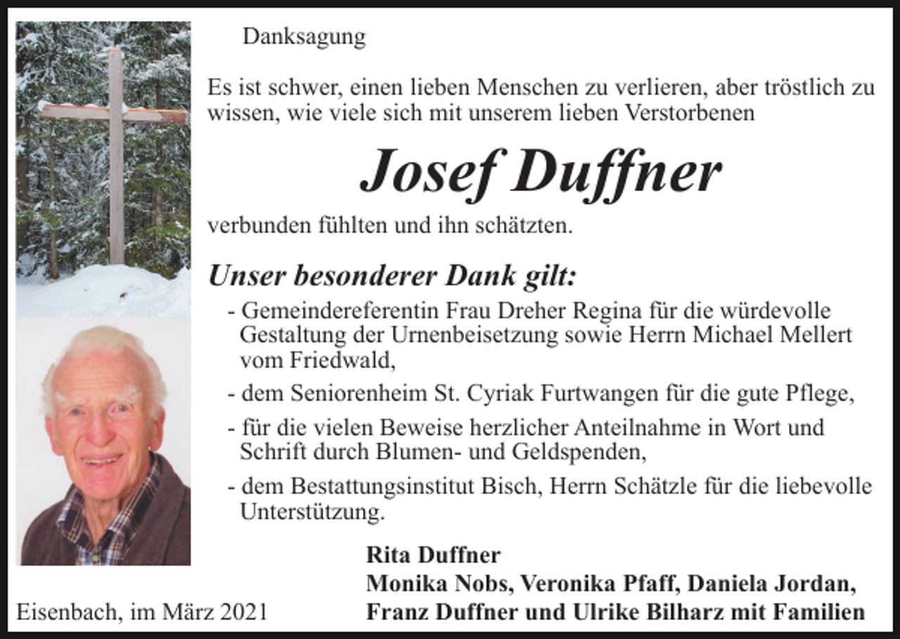 <p>Danksagung<br />Es ist schwer, einen lieben Menschen zu verlieren, aber tröstlich zu<br />wissen, wie viele sich mit unserem lieben Verstorbenen</p><p>Josef Duffner<br />verbunden fühlten und ihn schätzten.</p><p>Unser besonderer Dank gilt:<br />- Gemeindereferentin Frau Dreher Regina für die würdevolle<br />Gestaltung der Urnenbeisetzung sowie Herrn Michael Mellert<br />vom Friedwald,<br />- dem Seniorenheim St. Cyriak Furtwangen für die gute Pflege,<br />- für die vielen Beweise herzlicher Anteilnahme in Wort und<br />Schrift durch Blumen- und Geldspenden,<br />- dem Bestattungsinstitut Bisch, Herrn Schätzle für die liebevolle<br />Unterstützung.</p><p>Eisenbach, im März 2021</p><p>Rita Duffner<br />Monika Nobs, Veronika Pfaff, Daniela Jordan,<br />Franz Duffner und Ulrike Bilharz mit Familien</p>