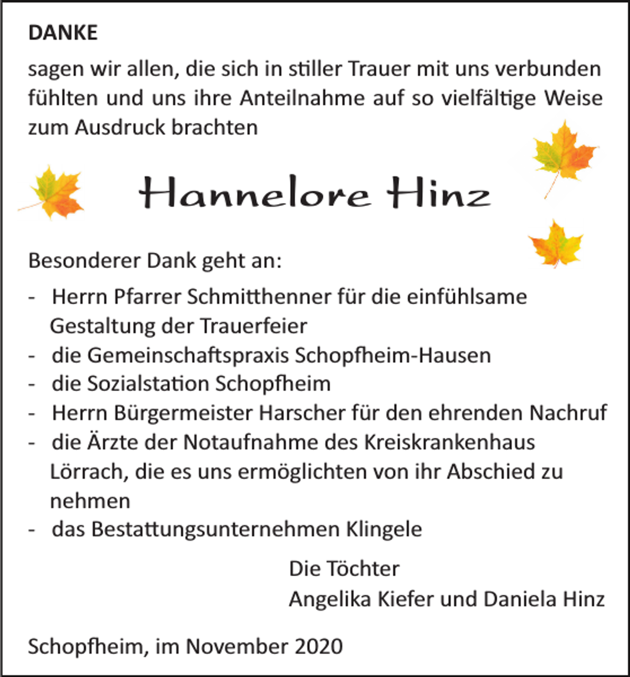 <p>DANKE<br />sagen wir allen, die sich in s�ller Trauer mit uns verbunden<br />fühlten und uns ihre Anteilnahme auf so vielfäl�ge Weise<br />zum Ausdruck brachten</p><p>Hannelore Hinz<br />Besonderer Dank geht an:<br />­ Herrn Pfarrer Schmi�henner für die einfühlsame<br />Gestaltung der Trauerfeier<br />­ die Gemeinscha�spraxis Schop�eim­Hausen<br />­ die Sozialsta�on Schop�eim<br />­ Herrn Bürgermeister Harscher für den ehrenden Nachruf<br />­ die Ärzte der Notaufnahme des Kreiskrankenhaus<br />Lörrach, die es uns ermöglichten von ihr Abschied zu<br />nehmen<br />­ das Besta�ungsunternehmen Klingele<br />Die Töchter<br />Angelika Kiefer und Daniela Hinz<br />Schop�eim, im November 2020</p>