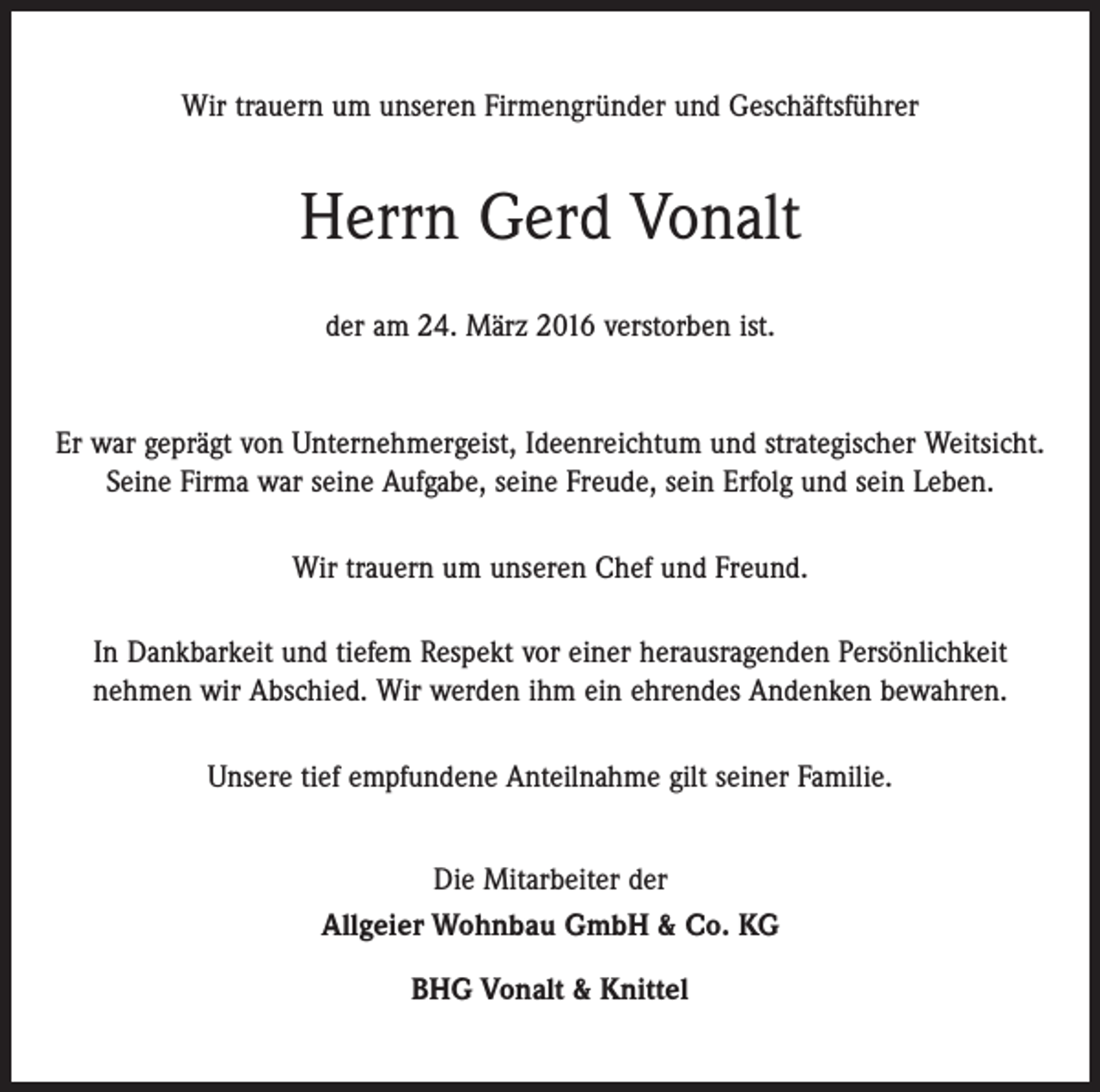 <p>Wir trauern um unseren Firmengründer und Geschäftsführer</p><p>Herrn Gerd Vonalt<br />der am 24. März 2016 verstorben ist.</p><p>Er war geprägt von Unternehmergeist, Ideenreichtum und strategischer Weitsicht.<br />Seine Firma war seine Aufgabe, seine Freude, sein Erfolg und sein Leben.<br />Wir trauern um unseren Chef und Freund.<br />In Dankbarkeit und tiefem Respekt vor einer herausragenden Persönlichkeit<br />nehmen wir Abschied. Wir werden ihm ein ehrendes Andenken bewahren.<br />Unsere tief empfundene Anteilnahme gilt seiner Familie.<br />Die Mitarbeiter der<br />Allgeier Wohnbau GmbH &amp; Co. KG<br />BHG Vonalt &amp; Knittel</p>
