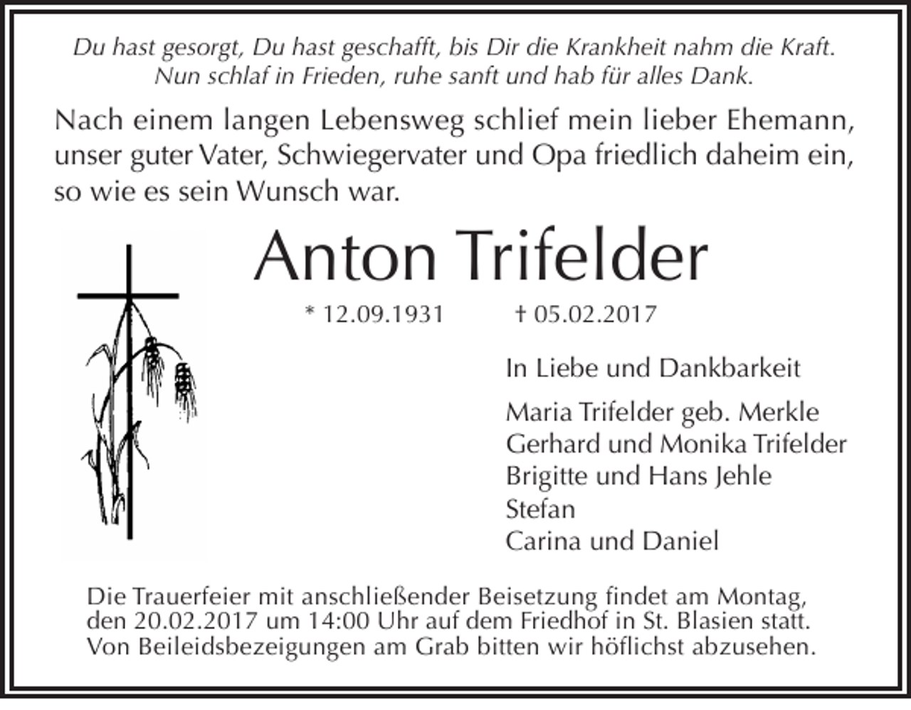 <p>Du hast gesorgt, Du hast geschafft, bis Dir die Krankheit nahm die Kraft.<br />Nun schlaf in Frieden, ruhe sanft und hab für alles Dank.</p><p>Nach einem langen Lebensweg schlief mein lieber Ehemann,<br />unser guter Vater, Schwiegervater und Opa friedlich daheim ein,<br />so wie es sein Wunsch war.</p><p>Anton Trifelder<br />* 12.09.1931</p><p>† 05.02.2017</p><p>In Liebe und Dankbarkeit<br />Maria Trifelder geb. Merkle<br />Gerhard und Monika Trifelder<br />Brigitte und Hans Jehle<br />Stefan<br />Carina und Daniel<br />Die Trauerfeier mit anschließender Beisetzung findet am Montag,<br />den 20.02.2017 um 14:00 Uhr auf dem Friedhof in St. Blasien statt.<br />Von Beileidsbezeigungen am Grab bitten wir höflichst abzusehen.</p>
