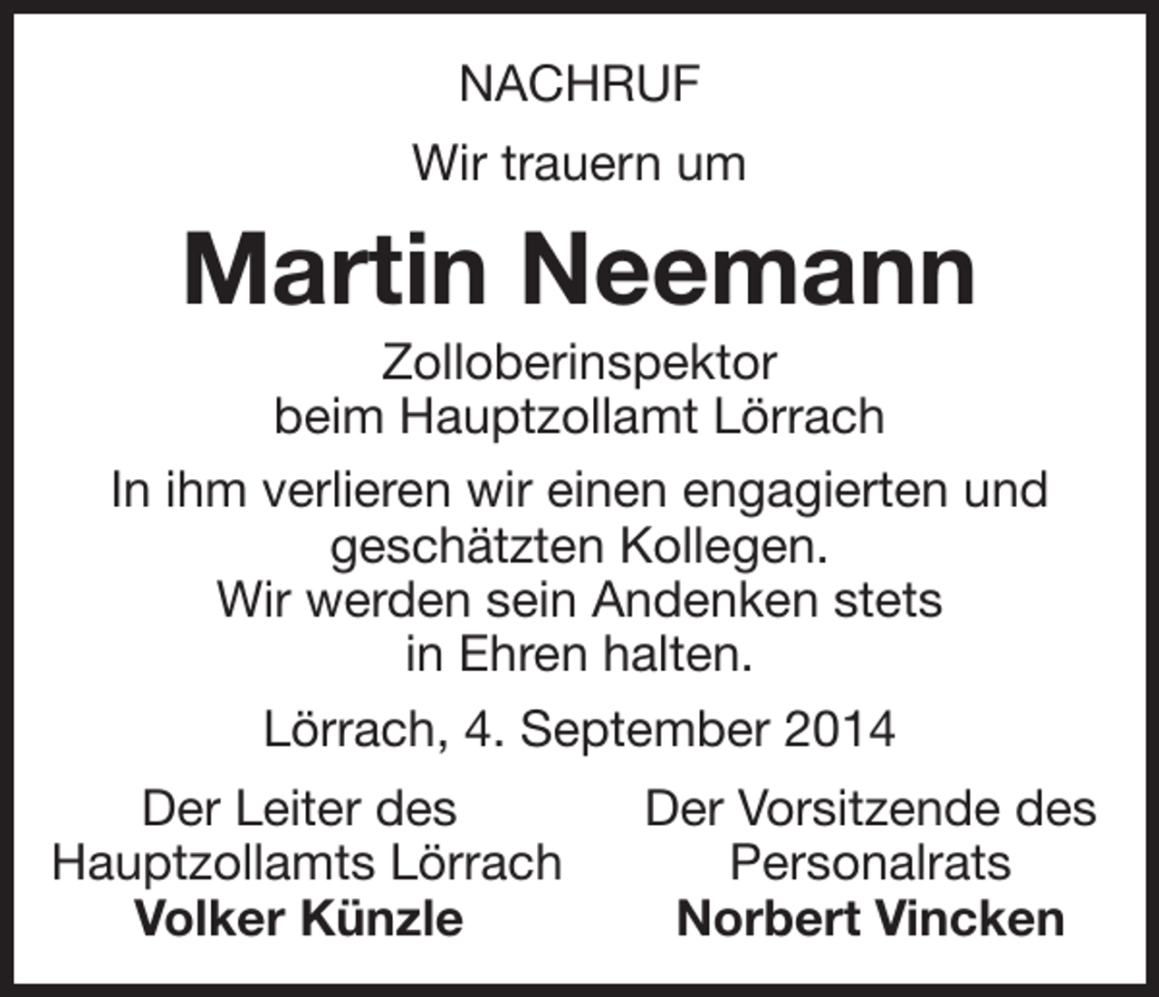 <p>NACHRUF<br />Wir trauern um</p><p>Martin Neemann<br />Zolloberinspektor<br />beim Hauptzollamt Lörrach<br />In ihm verlieren wir einen engagierten und<br />geschätzten Kollegen.<br />Wir werden sein Andenken stets<br />in Ehren halten.<br />Lörrach, 4. September 2014</p><p>Der Leiter des<br />auptzollamts Lörrach<br />H<br />Volker Künzle</p><p>Der Vorsitzende des<br />Personalrats<br />Norbert Vincken</p>