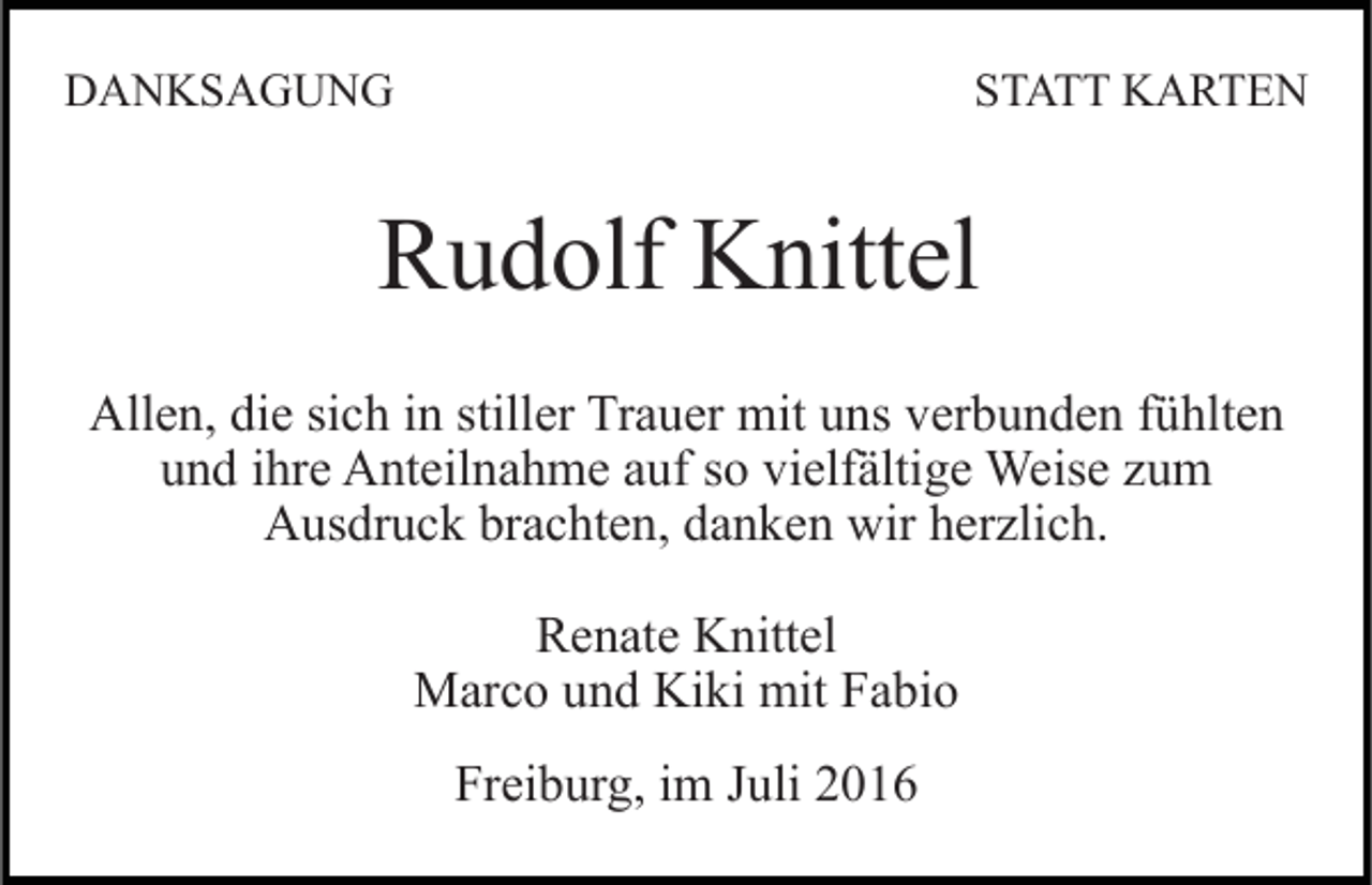 <p>DANKSAGUNG</p><p>STATT KARTEN</p><p>Rudolf Knittel<br />Allen, die sich in stiller Trauer mit uns verbunden fühlten<br />und ihre Anteilnahme auf so vielfältige Weise zum<br />Ausdruck brachten, danken wir herzlich.<br />Renate Knittel<br />Marco und Kiki mit Fabio<br />Freiburg, im Juli 2016</p>