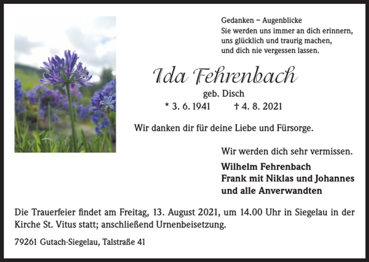 <p>Gedanken – Augenblicke<br />Sie werden uns immer an dich erinnern,<br />uns glücklich und traurig machen,<br />und dich nie vergessen lassen.</p><p>Ida Fehrenbach<br />geb. Disch<br />* 3. 6. 1941<br />† 4. 8. 2021</p><p>Wir danken dir für deine Liebe und Fürsorge.<br />Wir werden dich sehr vermissen.<br />Wilhelm Fehrenbach<br />Frank mit Niklas und Johannes<br />und alle Anverwandten<br />Die Trauerfeier findet am Freitag, 13. August 2021, um 14.00 Uhr in Siegelau in der<br />Kirche St. Vitus statt; anschließend Urnenbeisetzung.<br />79261 Gutach-Siegelau, Talstraße 41</p>