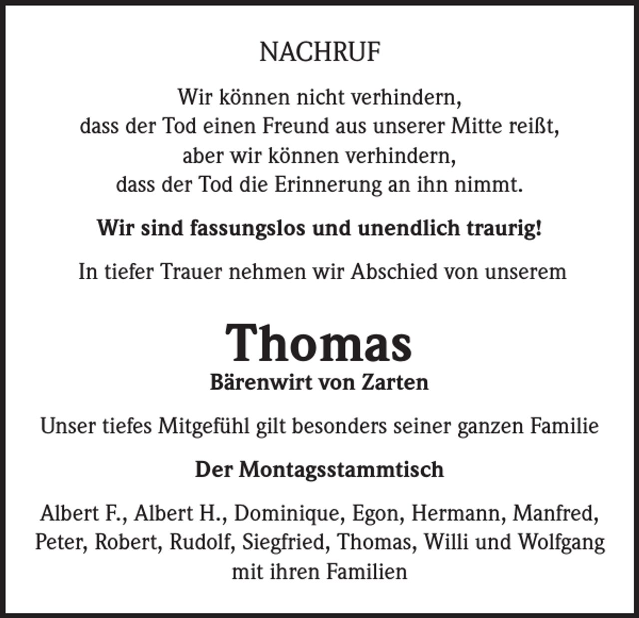 <p>NACHRUF<br />Wir können nicht verhindern,<br />dass der Tod einen Freund aus unserer Mitte reißt,<br />aber wir können verhindern,<br />dass der Tod die Erinnerung an ihn nimmt.<br />Wir sind fassungslos und unendlich traurig!<br />In tiefer Trauer nehmen wir Abschied von unserem</p><p>Thomas</p><p>Bärenwirt von Zarten<br />Unser tiefes Mitgefühl gilt besonders seiner ganzen Familie<br />Der Montagsstammtisch<br />Albert F., Albert H., Dominique, Egon, Hermann, Manfred,<br />Peter, Robert, Rudolf, Siegfried, Thomas, Willi und Wolfgang<br />mit ihren Familien</p>