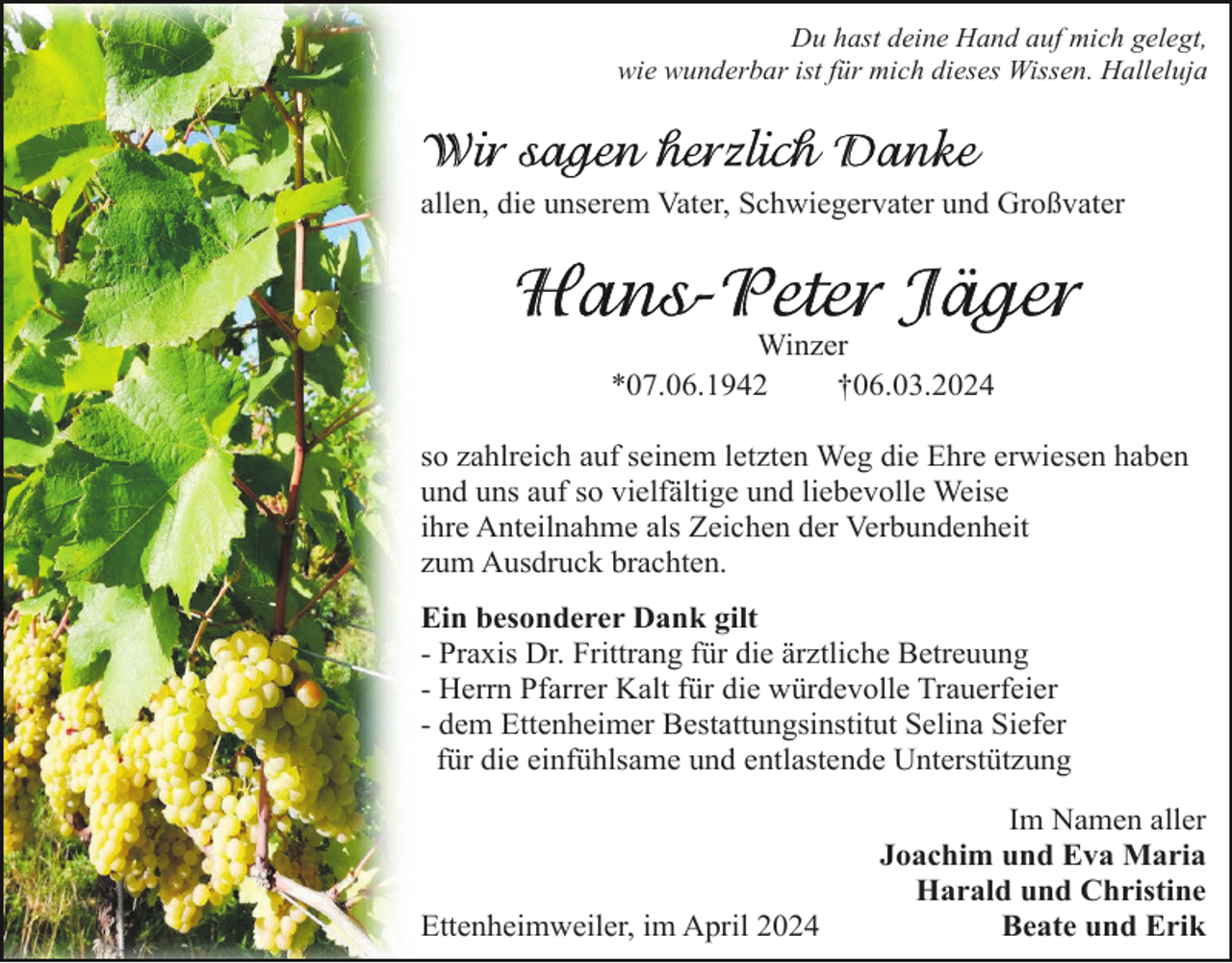 <p>Du hast deine Hand auf mich gelegt,<br />wie wunderbar ist für mich dieses Wissen. Halleluja</p><p>allen, die unserem Vater, Schwiegervater und Großvater</p><p>Winzer<br />*07.06.1942<br />†06.03.2024<br />so zahlreich auf seinem letzten Weg die Ehre erwiesen haben<br />und uns auf so vielfältige und liebevolle Weise<br />ihre Anteilnahme als Zeichen der Verbundenheit<br />zum Ausdruck brachten.<br />Ein besonderer Dank gilt<br />- Praxis Dr. Frittrang für die ärztliche Betreuung<br />- Herrn Pfarrer Kalt für die würdevolle Trauerfeier<br />- dem Ettenheimer Bestattungsinstitut Selina Siefer<br />für die einfühlsame und entlastende Unterstützung</p><p>Ettenheimweiler, im April 2024</p><p>Im Namen aller<br />Joachim und Eva Maria<br />Harald und Christine<br />Beate und Erik</p>