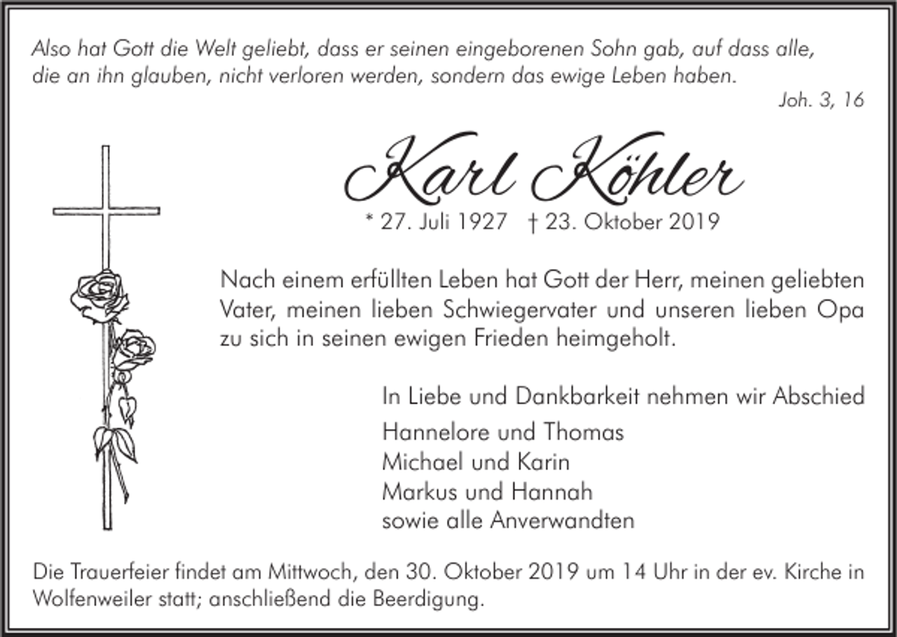 <p>Also hat Gott die Welt geliebt, dass er seinen eingeborenen Sohn gab, auf dass alle,<br />die an ihn glauben, nicht verloren werden, sondern das ewige Leben haben.</p><p>Joh. 3, 16</p><p>Karl Köhler<br />* 27. Juli 1927 † 23. Oktober 2019</p><p>Nach einem erfüllten Leben hat Gott der Herr, meinen geliebten<br />Vater, meinen lieben Schwiegervater und unseren lieben Opa<br />zu sich in seinen ewigen Frieden heimgeholt.<br />In Liebe und Dankbarkeit nehmen wir Abschied<br />Hannelore und Thomas<br />Michael und Karin<br />Markus und Hannah<br />sowie alle Anverwandten<br />Die Trauerfeier findet am Mittwoch, den 30. Oktober 2019 um 14 Uhr in der ev. Kirche in<br />Wolfenweiler statt; anschließend die Beerdigung.</p>