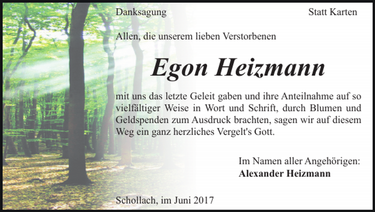 <p>Danksagung</p><p>Statt Karten</p><p>Allen, die unserem lieben Verstorbenen</p><p>Egon Heizmann<br />mit uns das letzte Geleit gaben und ihre Anteilnahme auf so<br />vielfältiger Weise in Wort und Schrift, durch Blumen und<br />Geldspenden zum Ausdruck brachten, sagen wir auf diesem<br />Weg ein ganz herzliches Vergelt's Gott.<br />Im Namen aller Angehörigen:<br />Alexander Heizmann<br />Schollach, im Juni 2017</p>