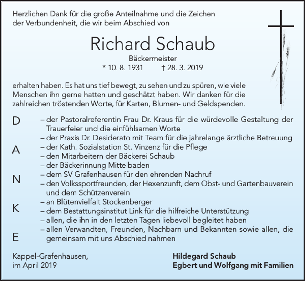 <p>Herzlichen Dank für die große Anteilnahme und die Zeichen<br />der Verbundenheit, die wir beim Abschied von</p><p>Richard Schaub<br />Bäckermeister<br />* 10. 8. 1931<br />† 28. 3. 2019</p><p>erhalten haben. Es hat uns tief bewegt, zu sehen und zu spüren, wie viele<br />Menschen ihn gerne hatten und geschätzt haben. Wir danken für die<br />zahlreichen tröstenden Worte, für Karten, Blumen- und Geldspenden.</p><p>D<br />A<br />N<br />K<br />E</p><p>– der Pastoralreferentin Frau Dr. Kraus für die würdevolle Gestaltung der<br />Trauerfeier und die einfühlsamen Worte<br />– der Praxis Dr. Desiderato mit Team für die jahrelange ärztliche Betreuung<br />– der Kath. Sozialstation St. Vinzenz für die Pflege<br />– den Mitarbeitern der Bäckerei Schaub<br />– der Bäckerinnung Mittelbaden<br />– dem SV Grafenhausen für den ehrenden Nachruf<br />– den Volkssportfreunden, der Hexenzunft, dem Obst- und Gartenbauverein<br />und dem Schützenverein<br />– an Blütenvielfalt Stockenberger<br />– dem Bestattungsinstitut Link für die hilfreiche Unterstützung<br />– allen, die ihn in den letzten Tagen liebevoll begleitet haben<br />– allen Verwandten, Freunden, Nachbarn und Bekannten sowie allen, die<br />gemeinsam mit uns Abschied nahmen</p><p>Kappel-Grafenhausen,<br />im April 2019</p><p>Hildegard Schaub<br />Egbert und Wolfgang mit Familien</p>