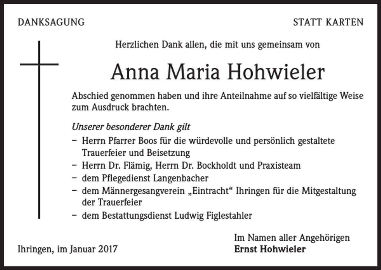 <p>DANKSAGUNG</p><p>STATT KARTEN<br />Herzlichen Dank allen, die mit uns gemeinsam von</p><p>Anna Maria Hohwieler<br />Abschied genommen haben und ihre Anteilnahme auf so vielfältige Weise<br />zum Ausdruck brachten.<br />Unserer besonderer Dank gilt<br />– Herrn Pfarrer Boos für die würdevolle und persönlich gestaltete<br />­Trauerfeier und Beisetzung<br />– Herrn Dr. Flämig, Herrn Dr. Bockholdt und Praxisteam<br />– dem Pflegedienst Langenbacher<br />– dem Männergesangverein „Eintracht“ Ihringen für die Mitgestaltung<br />der Trauerfeier<br />– dem Bestattungsdienst Ludwig Figlestahler</p><p>Ihringen, im Januar 2017</p><p>Im Namen aller Angehörigen<br />Ernst Hohwieler</p>