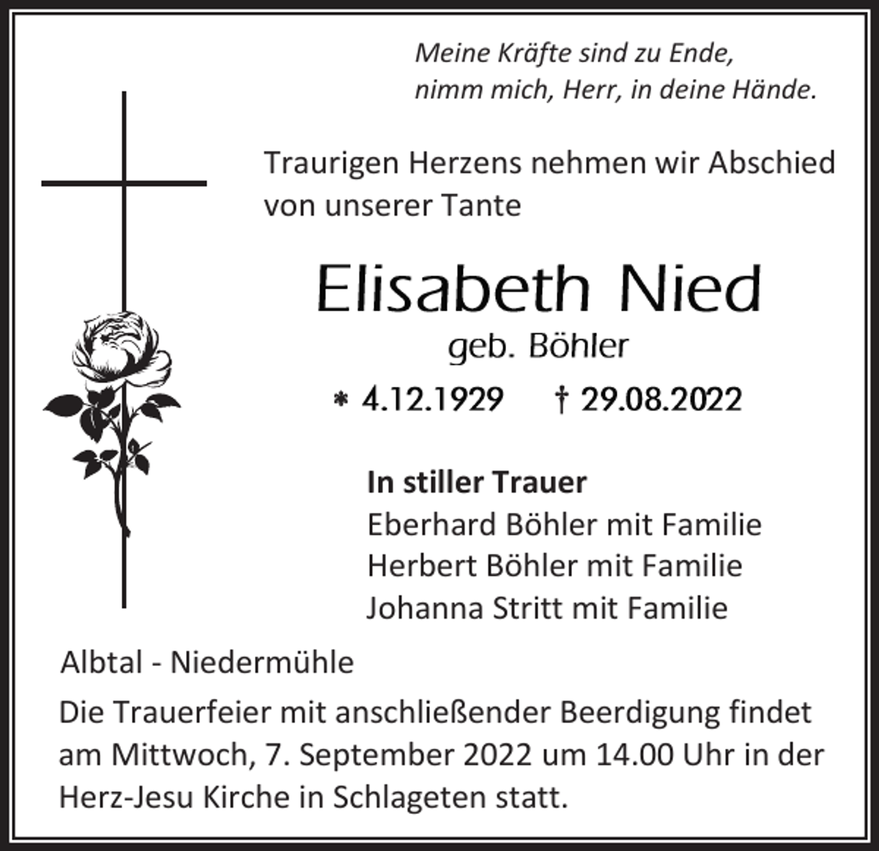 <p>Meine Kräfte sind zu Ende,<br />nimm mich, Herr, in deine Hände.</p><p>Traurigen Herzens nehmen wir Abschied<br />von unserer Tante</p><p></p><p>†<br />In stiller Trauer<br />Eberhard Böhler mit Familie<br />Herbert Böhler mit Familie<br />Johanna Stritt mit Familie</p><p>Albtal - Niedermühle<br />Die Trauerfeier mit anschließender Beerdigung findet<br />am Mittwoch, 7. September 2022 um 14.00 Uhr in der<br />Herz-Jesu Kirche in Schlageten statt.</p>