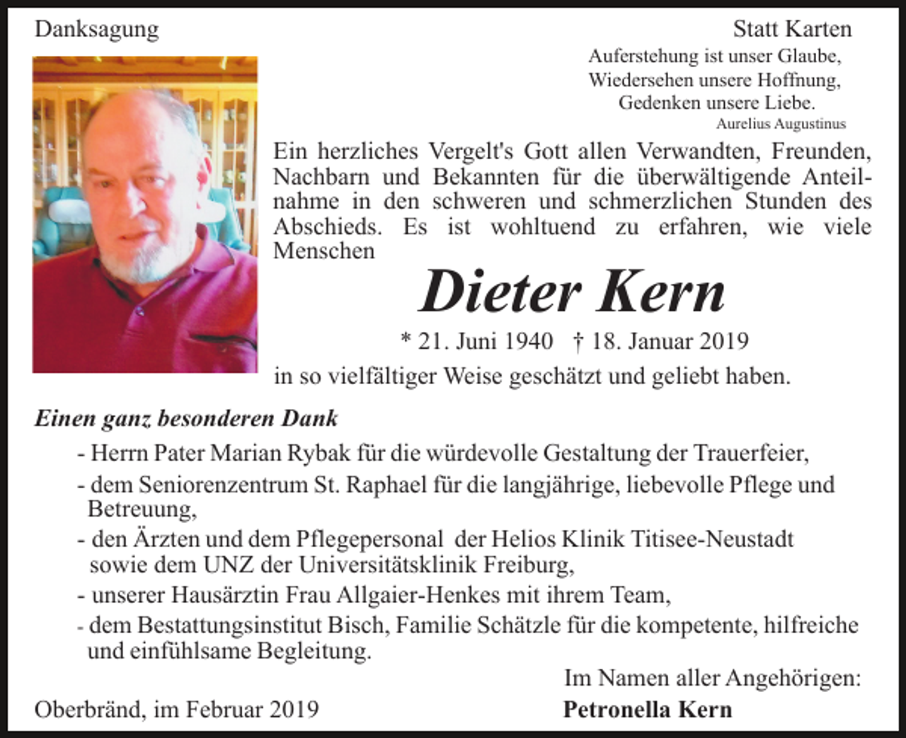 <p>Danksagung</p><p>Statt Karten<br />Auferstehung ist unser Glaube,<br />Wiedersehen unsere Hoffnung,<br />Gedenken unsere Liebe.<br />Aurelius Augustinus</p><p>Ein herzliches Vergelt's Gott allen Verwandten, Freunden,<br />Nachbarn und Bekannten für die überwältigende Anteilnahme in den schweren und schmerzlichen Stunden des<br />Abschieds. Es ist wohltuend zu erfahren, wie viele<br />Menschen</p><p>Dieter Kern<br />* 21. Juni 1940 † 18. Januar 2019<br />in so vielfältiger Weise geschätzt und geliebt haben.<br />Einen ganz besonderen Dank<br />- Herrn Pater Marian Rybak für die würdevolle Gestaltung der Trauerfeier,<br />- dem Seniorenzentrum St. Raphael für die langjährige, liebevolle Pflege und<br />Betreuung,<br />- den Ärzten und dem Pflegepersonal der Helios Klinik Titisee-Neustadt<br />sowie dem UNZ der Universitätsklinik Freiburg,<br />- unserer Hausärztin Frau Allgaier-Henkes mit ihrem Team,<br />- dem Bestattungsinstitut Bisch, Familie Schätzle für die kompetente, hilfreiche<br />und einfühlsame Begleitung.<br />Im Namen aller Angehörigen:<br />Oberbränd, im Februar 2019<br />Petronella Kern</p>