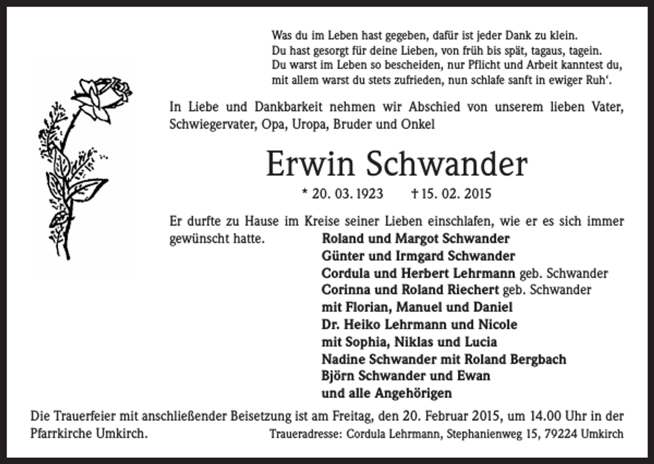 <p>Was du im Leben hast gegeben, dafür ist jeder Dank zu klein.<br />Du hast gesorgt für deine Lieben, von früh bis spät, tagaus, tagein.<br />Du warst im Leben so bescheiden, nur Pflicht und Arbeit kanntest du,<br />mit allem warst du stets zufrieden, nun schlafe sanft in ewiger Ruh‘.</p><p>In Liebe und Dankbarkeit nehmen wir Abschied von unserem lieben Vater,<br />Schwiegervater, Opa, Uropa, Bruder und Onkel</p><p>Erwin Schwander<br />* 20. 03. 1923</p><p>† 15. 02. 2015</p><p>Er durfte zu Hause im Kreise seiner Lieben einschlafen, wie er es sich immer<br />gewünscht hatte. Roland und Margot Schwander</p><p>Günter und Irmgard Schwander</p><p>Cordula und Herbert Lehrmann geb. Schwander<br />Corinna und Roland Riechert geb. Schwander<br />mit Florian, Manuel und Daniel</p><p>Dr. Heiko Lehrmann und Nicole</p><p>mit Sophia, Niklas und Lucia</p><p>Nadine Schwander mit Roland Bergbach</p><p>Björn Schwander und Ewan</p><p>und alle Angehörigen<br />Die Trauerfeier mit anschließender Beisetzung ist am Freitag, den 20. Februar 2015, um 14.00 Uhr in der<br />Pfarrkirche Umkirch.<br />Traueradresse: Cordula Lehrmann, Stephanienweg 15, 79224 Umkirch</p>