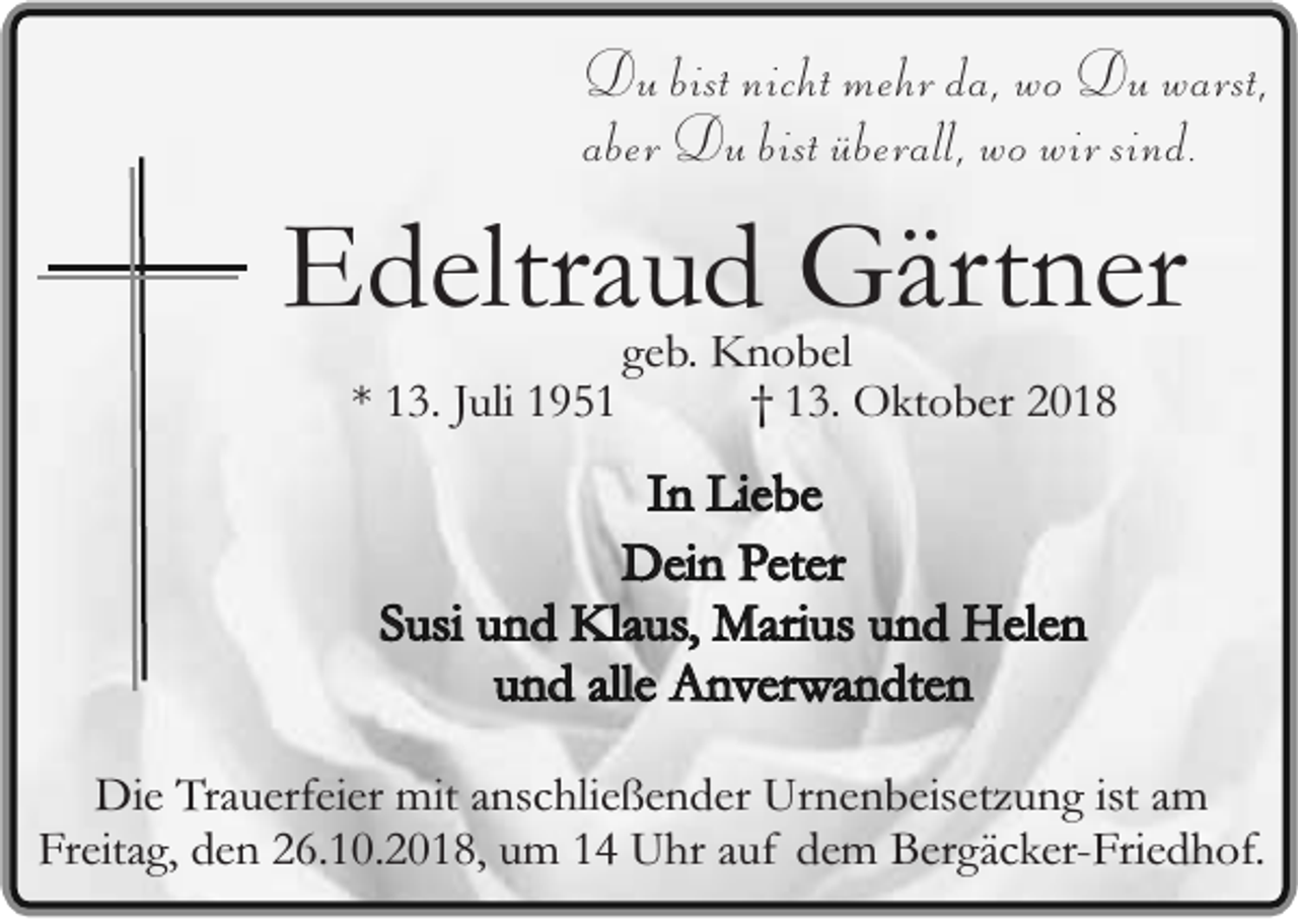 <p>Du bist nicht mehr da, wo Du warst,<br />aber Du bist überall, wo wir sind.</p><p>Edeltraud Gärtner<br />* 13. Juli 1951</p><p>geb. Knobel<br />† 13. Oktober 2018</p><p>In Liebe<br />Dein Peter<br />Susi und Klaus, Marius und Helen<br />und alle Anverwandten<br />Die Trauerfeier mit anschließender Urnenbeisetzung ist am<br />Freitag, den 26.10.2018, um 14 Uhr auf dem Bergäcker-Friedhof.</p>
