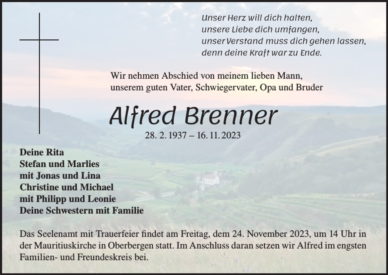 <p>Unser Herz will dich halten,<br />unsere Liebe dich umfangen,<br />unser Verstand muss dich gehen lassen,<br />denn deine Kraft war zu Ende.</p><p>Wir nehmen Abschied von meinem lieben Mann,<br />unserem guten Vater, Schwiegervater, Opa und Bruder</p><p>Alfred Brenner<br />28. 2. 1937 – 16. 11. 2023</p><p>Deine Rita<br />Stefan und Marlies<br />mit Jonas und Lina<br />Christine und Michael<br />mit Philipp und Leonie<br />Deine Schwestern mit Familie<br />Das Seelenamt mit Trauerfeier findet am Freitag, dem 24. November 2023, um 14 Uhr in<br />der Mauritiuskirche in Oberbergen statt. Im Anschluss daran setzen wir Alfred im engsten<br />Familien- und Freundeskreis bei.</p>