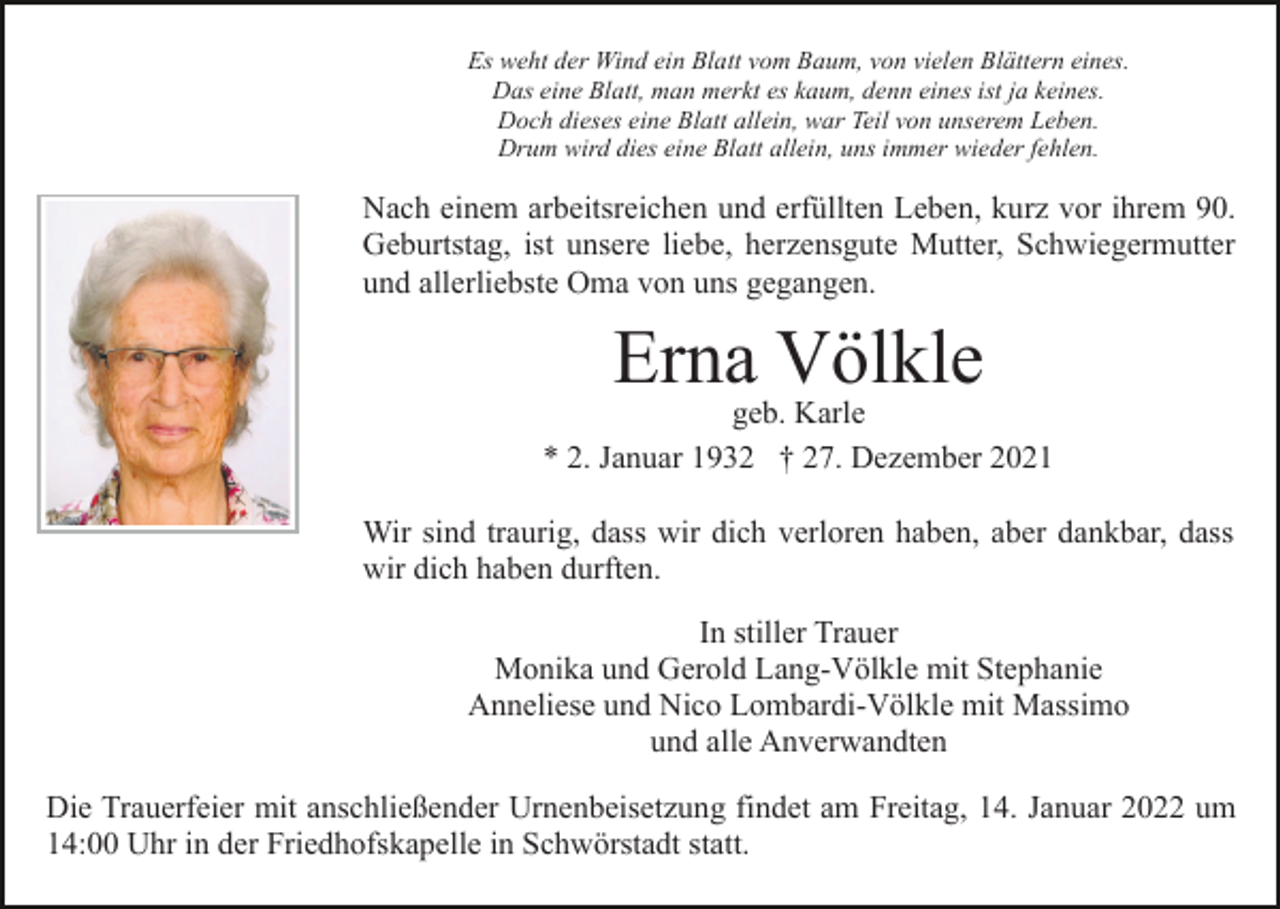 <p>Es weht der Wind ein Blatt vom Baum, von vielen Blättern eines.<br />Das eine Blatt, man merkt es kaum, denn eines ist ja keines.<br />Doch dieses eine Blatt allein, war Teil von unserem Leben.<br />Drum wird dies eine Blatt allein, uns immer wieder fehlen.</p><p>Nach einem arbeitsreichen und erfüllten Leben, kurz vor ihrem 90.<br />Geburtstag, ist unsere liebe, herzensgute Mutter, Schwiegermutter<br />und allerliebste Oma von uns gegangen.</p><p>Erna Völkle</p><p>geb. Karle<br />* 2. Januar 1932 † 27. Dezember 2021<br />Wir sind traurig, dass wir dich verloren haben, aber dankbar, dass<br />wir dich haben durften.<br />In stiller Trauer<br />Monika und Gerold Lang-Völkle mit Stephanie<br />Anneliese und Nico Lombardi-Völkle mit Massimo<br />und alle Anverwandten<br />Die Trauerfeier mit anschließender Urnenbeisetzung findet am Freitag, 14. Januar 2022 um<br />14:00 Uhr in der Friedhofskapelle in Schwörstadt statt.</p>