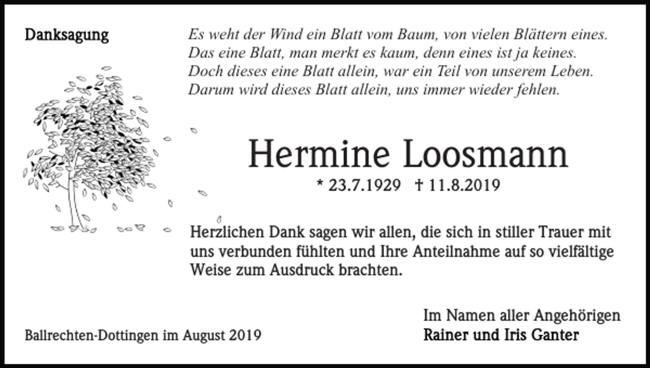 <p>Es weht der Wind ein Blatt vom Baum, von vielen Blättern eines.<br />Das eine Blatt, man merkt es kaum, denn eines ist ja keines.<br />Doch dieses eine Blatt allein, war ein Teil von unserem Leben.<br />Darum wird dieses Blatt allein, uns immer wieder fehlen.</p><p>Hermine Loosmann<br />* 23.7.1929 † 11.8.2019<br />Herzlichen Dank sagen wir allen, die sich in stiller Trauer mit<br />uns verbunden fühlten und Ihre Anteilnahme auf so vielfältige<br />Weise zum Ausdruck brachten.<br />Im Namen aller Angehörigen<br />Ballrechten-Dottingen im August 2019</p>