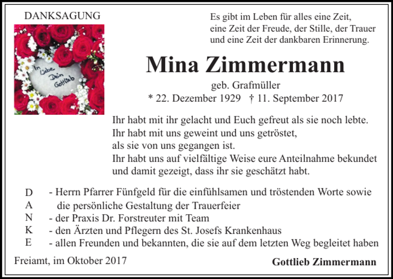 <p>DDANKSAGUNG<br />A N KS A G U N G</p><p>Es<br />Es gigibt<br />bt i im<br />m LLeben<br />e b e n ffür<br />ür all<br />alles<br />es eine<br />ei n e Zeit,<br />Z eit,<br />ei<br />n e Zeit<br />Z eit der<br />d er Freude,<br />Fr e u d e, der<br />d er Still<br />e, dder<br />er Trauer<br />Tr a u er<br />eine<br />Stille,<br />uund<br />n d ei<br />n e Zeit<br />Z eit dder<br />er ddankbaren<br />a n k b ar e n Erinnerung.<br />Eri n n er u n g.<br />eine</p><p>Mina<br />Mi<br />n a ZiZimmermann<br />m mer m a n n<br />ggeb.<br />e b. Grafmüller<br />Gr af m üll er<br />** 222.<br />2. Dezember<br />D e z e m b er 1192 2 9 †† 111.<br />1. September<br />S e pt e m b er 22</p><p>Ihr<br />als sisie<br />I hr habt<br />h a bt mit<br />mit iihr<br />hr gelacht<br />g el a c ht und<br />u nd Euch<br />E u c h ggefreut<br />efr e ut als<br />e nnoch<br />o c h llebte.<br />e bt e.<br />Ihr<br />I hr habt<br />h a bt mit<br />mit uns<br />u ns geweint<br />g e w ei nt uund<br />n d uuns<br />ns ggetröstet,<br />etr öst et,<br />als<br />siee von<br />als si<br />v o n uns<br />u ns gegangen<br />g e g a n g e n ist.<br />I hr habt<br />h a bt uns<br />u ns auf<br />a uf vielfältige<br />vi elf älti ge Weise<br />Weis e eeure<br />ur e Anteilnahme<br />A nt eil n a h m e bekundet<br />b e k u n d et<br />Ihr<br />und<br />u n d ddamit<br />a mit ggezeigt,<br />e z ei gt, ddass<br />ass iihr<br />h r sie<br />si e geschätzt<br />g es c h ät zt habt.<br />h a bt.<br />D<br />D<br />AA<br />NN<br />KK<br />EE</p><p>- Herrn<br />H err n Pfarrer<br />Pf arr er Fünfgeld<br />F ü nf g el d ffür<br />ür die<br />di e einfühlsamen<br />ei nf ü hls a m e n und<br />u n d tröstenden<br />tr öst e n d e n Worte<br />W ort e sowie<br />s o wi e<br />die<br />di<br />e ppersönliche<br />ers ö nli c h e Gestaltung<br />G est alt u n g dder<br />er Trauerfeier<br />Tr a u erf ei er<br />- der<br />d er Praxis<br />Pr a xis Dr.<br />Dr. Forstreuter<br />F orstr e uter mit<br />mit Team<br />Te a m<br />- den<br />d e n Ärzten<br />Är zt e n und<br />u n d Pflegern<br />Pfl e g er n des<br />d es St.<br />St. Josefs<br />J os efs Krankenhaus<br />Kr a n k e n h aus<br />all e n Freunden<br />Fr e u n d e n und<br />u n d bekannten,<br />b e ka n nt e n, die<br />di e si<br />uf dem<br />d e m lletzten<br />e t zt e n Weg<br />We g begleitet<br />b e gl eit et haben<br />ha be n<br />- allen<br />siee aauf</p><p>Freiamt,<br />Fr<br />ei a mt, iim<br />m Oktober<br />O kt o b er 22</p><p>Gottlieb<br />G ottli e b ZiZimmermann<br />m mer m a n n</p>