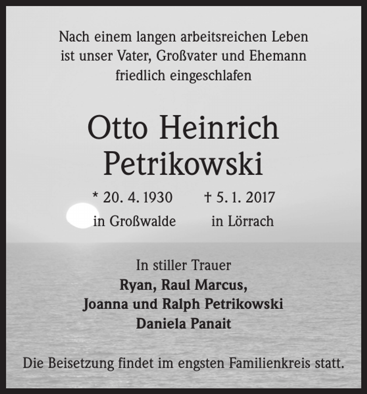 <p>Nach einem langen arbeitsreichen Leben<br />ist unser Vater, Großvater und Ehemann<br />friedlich eingeschlafen</p><p>Otto Heinrich<br />Petrikowski<br />* 20. 4. 1930 † 5. 1. 2017<br />in Großwalde in Lörrach<br />In stiller Trauer<br />Ryan, Raul Marcus,<br />Joanna und Ralph Petrikowski<br />Daniela Panait<br />Die Beisetzung findet im engsten Familienkreis statt.</p>