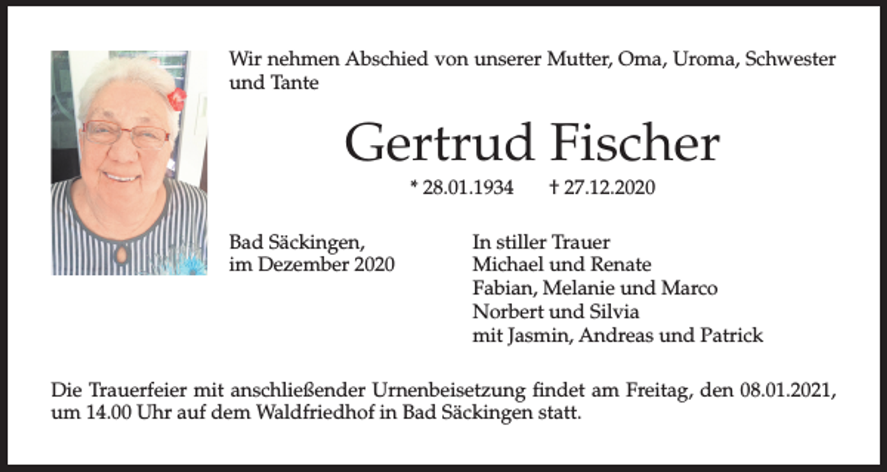 <p>Wir nehmen Abschied von unserer Mutter, Oma, Uroma, Schwester<br />und Tante</p><p>Gertrud Fischer<br />* 28.01.1934</p><p>Bad Säckingen,<br />im Dezember 2020</p><p>† 27.12.2020</p><p>In stiller Trauer<br />Michael und Renate<br />Fabian, Melanie und Marco<br />Norbert und Silvia<br />mit Jasmin, Andreas und Patrick</p><p>Die Trauerfeier mit anschließender Urnenbeisetzung findet am Freitag, den 08.01.2021,<br />um 14.00 Uhr auf dem Waldfriedhof in Bad Säckingen statt.</p>