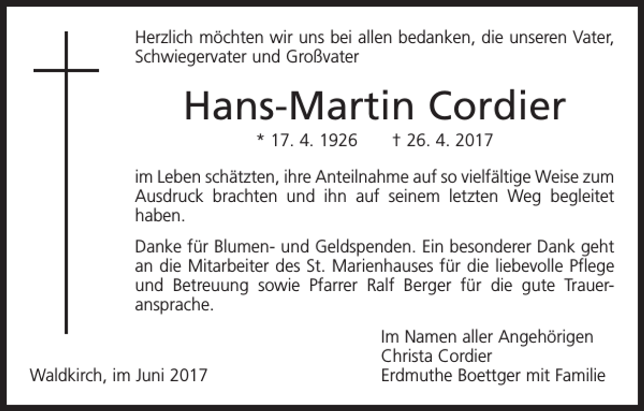 <p>Herzlich möchten wir uns bei allen bedanken, die unseren Vater,<br />Schwiegervater und Großvater</p><p>Hans-Martin Cordier<br />* 17. 4. 1926 † 26. 4. 2017<br />im Leben schätzten, ihre Anteilnahme auf so vielfältige Weise zum<br />Ausdruck brachten und ihn auf seinem letzten Weg begleitet<br />haben.<br />Danke für Blumen- und Geldspenden. Ein besonderer Dank geht<br />an die Mitarbeiter des St. Marienhauses für die liebevolle Pflege<br />und Betreuung sowie Pfarrer Ralf Berger für die gute Trauer­<br />ansprache.</p><p>Waldkirch, im Juni 2017</p><p>Im Namen aller Angehörigen<br />Christa Cordier<br />Erdmuthe Boettger mit Familie</p>