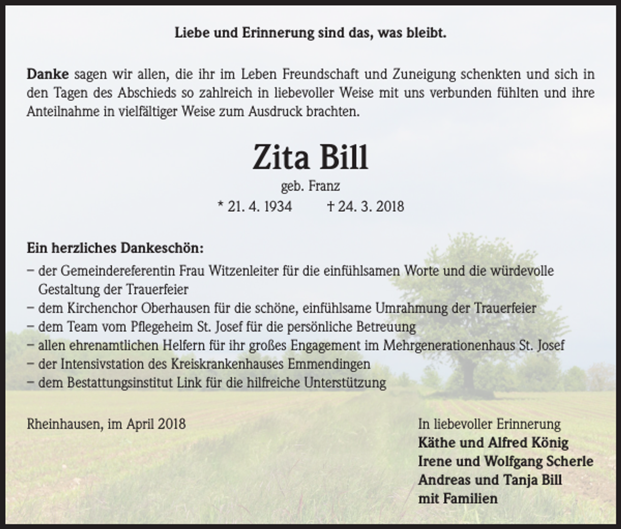 <p>Liebe und Erinnerung sind das, was bleibt.<br />Danke sagen wir allen, die ihr im Leben Freundschaft und Zuneigung schenkten und sich in<br />den Tagen des Abschieds so zahlreich in liebevoller Weise mit uns verbunden fühlten und ihre<br />Anteilnahme in vielfältiger Weise zum Ausdruck brachten.</p><p>Zita Bill</p><p>geb. Franz<br />* 21. 4. 1934<br />† 24. 3. 2018<br />Ein herzliches Dankeschön:<br />– der Gemeindereferentin Frau Witzenleiter für die einfühlsamen Worte und die würdevolle<br />Gestaltung der Trauerfeier<br />– dem Kirchenchor Oberhausen für die schöne, einfühlsame Umrahmung der Trauerfeier<br />– dem Team vom Pflegeheim St. Josef für die persönliche Betreuung<br />– allen ehrenamtlichen Helfern für ihr großes Engagement im Mehrgenerationenhaus St. Josef<br />– der Intensivstation des Kreiskrankenhauses Emmendingen<br />– dem Bestattungsinstitut Link für die hilfreiche Unterstützung<br />Rheinhausen, im April 2018</p><p>In liebevoller Erinnerung<br />Käthe und Alfred König<br />Irene und Wolfgang Scherle<br />Andreas und Tanja Bill<br />mit Familien</p>