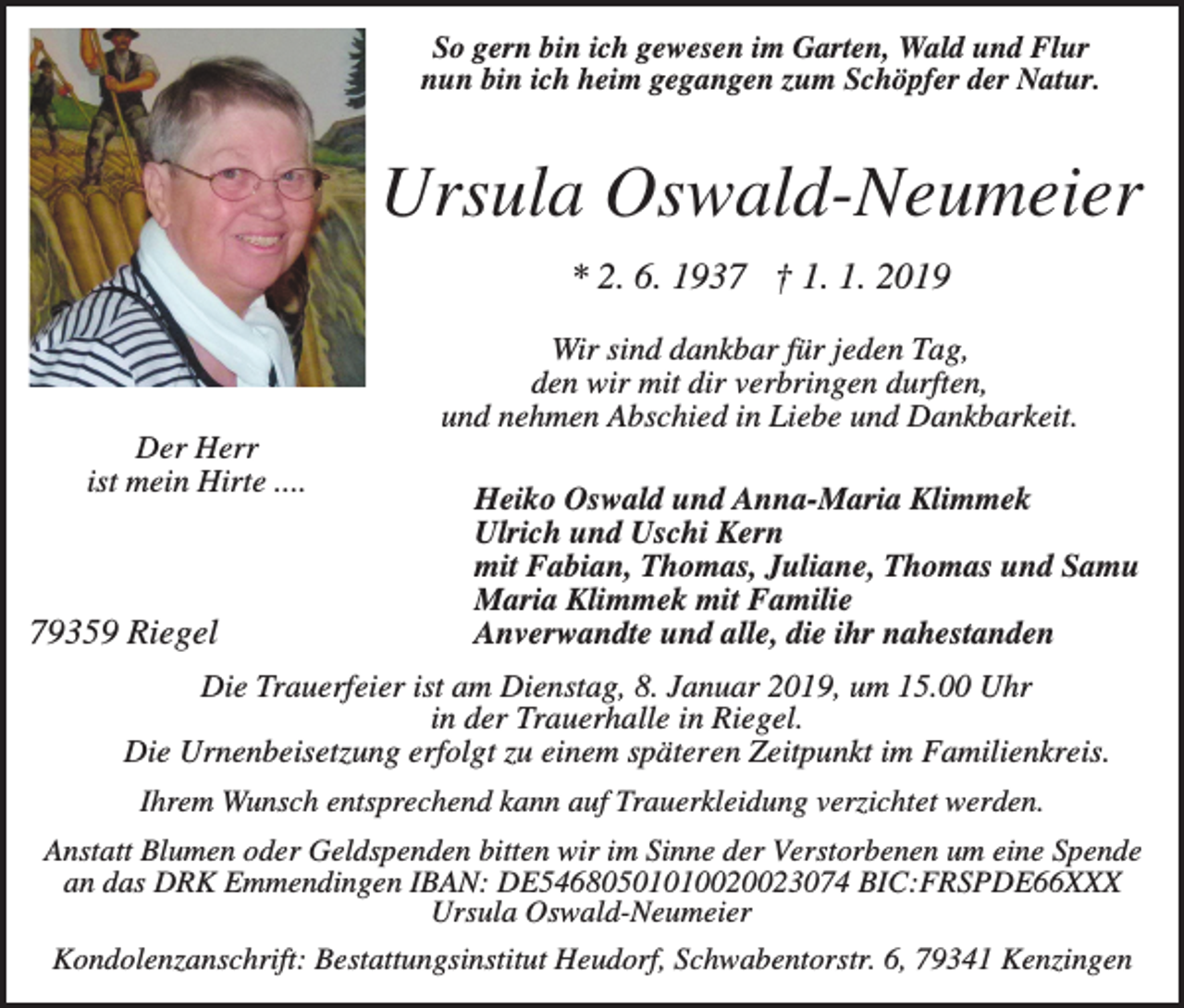 <p>So gern bin ich gewesen im Garten, Wald und Flur<br />nun bin ich heim gegangen zum Schöpfer der Natur.</p><p>Ursula Oswald-Neumeier<br />* 2. 6. 1937 † 1. 1. 2019<br />Wir sind dankbar für jeden Tag,<br />den wir mit dir verbringen durften,<br />und nehmen Abschied in Liebe und Dankbarkeit.<br />Der Herr<br />ist mein Hirte ....</p><p>79359 Riegel</p><p>Heiko Oswald und Anna-Maria Klimmek<br />Ulrich und Uschi Kern<br />mit Fabian, Thomas, Juliane, Thomas und Samu<br />Maria Klimmek mit Familie<br />Anverwandte und alle, die ihr nahestanden</p><p>Die Trauerfeier ist am Dienstag, 8. Januar 2019, um 15.00 Uhr<br />in der Trauerhalle in Riegel.<br />Die Urnenbeisetzung erfolgt zu einem späteren Zeitpunkt im Familienkreis.<br />Ihrem Wunsch entsprechend kann auf Trauerkleidung verzichtet werden.<br />Anstatt Blumen oder Geldspenden bitten wir im Sinne der Verstorbenen um eine Spende<br />an das DRK Emmendingen IBAN: DE54680501010020023074 BIC:FRSPDE66XXX<br />Ursula Oswald-Neumeier<br />Kondolenzanschrift: Bestattungsinstitut Heudorf, Schwabentorstr. 6, 79341 Kenzingen</p>