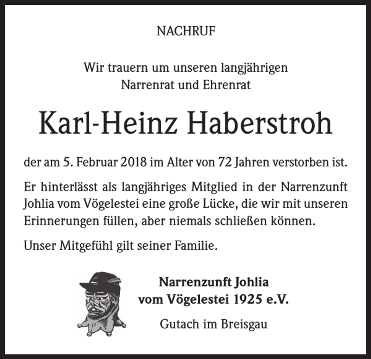 <p>NACHRUF<br />Wir trauern um unseren langjährigen<br />Narrenrat und Ehrenrat</p><p>Karl-Heinz Haberstroh<br />der am 5. Februar 2018 im Alter von 72 Jahren verstorben ist.<br />Er hinterlässt als langjähriges Mitglied in der Narrenzunft<br />Johlia vom Vögelestei eine große Lücke, die wir mit unseren<br />Erinnerungen füllen, aber niemals schließen können.<br />Unser Mitgefühl gilt seiner Familie.<br />Narrenzunft Johlia<br />vom Vögelestei 1925 e.V.<br />Gutach im Breisgau</p>