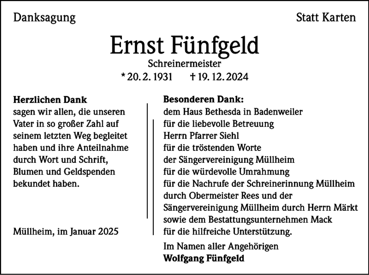 <p>Danksagung</p><p>Statt Karten</p><p>Ernst<br />Fünfgeld<br />Schreinermeister<br />* 20. 2. 1931<br />Herzlichen Dank<br />sagen wir allen, die unseren<br />Vater in so großer Zahl auf<br />seinem letzten Weg begleitet<br />haben und ihre Anteilnahme<br />durch Wort und Schrift,<br />Blumen und Geldspenden<br />bekundet haben.</p><p>Müllheim, im Januar 2025</p><p>† 19. 12. 2024</p><p>Besonderen Dank:<br />dem Haus Bethesda in Badenweiler<br />für die liebevolle Betreuung<br />Herrn Pfarrer Siehl<br />für die tröstenden Worte<br />der Sängervereinigung Müllheim<br />für die würdevolle Umrahmung<br />für die Nachrufe der Schreinerinnung Müllheim<br />durch Obermeister Rees und der<br />Sängervereinigung Müllheim durch Herrn Märkt<br />sowie dem Bestattungsunternehmen Mack<br />für die hilfreiche Unterstützung.<br />Im Namen aller Angehörigen<br />Wolfgang Fünfgeld</p>