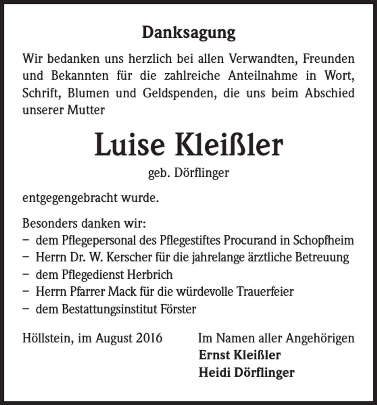 <p>Danksagung<br />Wir bedanken uns herzlich bei allen Verwandten, Freunden<br />und Bekannten für die zahlreiche Anteilnahme in Wort,<br />Schrift, Blumen und Geldspenden, die uns beim Abschied<br />unserer Mutter</p><p>Luise Kleißler<br />geb. Dörflinger</p><p>entgegengebracht wurde.<br />Besonders danken wir:<br />– dem Pflegepersonal des Pflegestiftes Procurand in Schopfheim<br />– Herrn Dr. W. Kerscher für die jahrelange ärztliche Betreuung<br />– dem Pflegedienst Herbrich<br />– Herrn Pfarrer Mack für die würdevolle Trauerfeier<br />– dem Bestattungsinstitut Förster<br />Höllstein, im August 2016</p><p>Im Namen aller Angehörigen<br />Ernst Kleißler<br />Heidi Dörflinger</p>