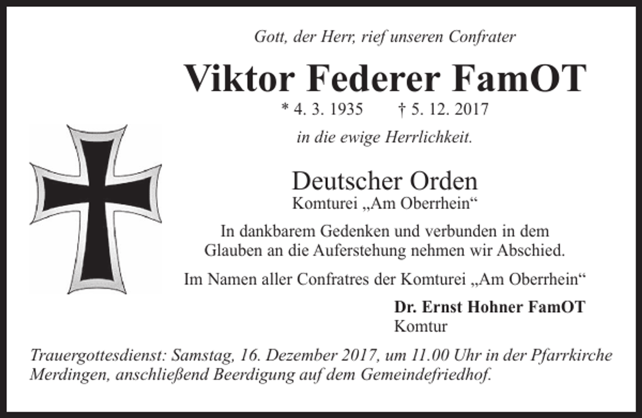 <p>Gott, der Herr, rief unseren Confrater</p><p>Viktor Federer FamOT<br />* 4. 3. 1935 † 5. 12. 2017<br />in die ewige Herrlichkeit.</p><p>Deutscher Orden<br />Komturei „Am Oberrhein“</p><p>In dankbarem Gedenken und verbunden in dem<br />Glauben an die Auferstehung nehmen wir Abschied.<br />Im Namen aller Confratres der Komturei „Am Oberrhein“<br />Dr. Ernst Hohner FamOT<br />Komtur<br />Trauergottesdienst: Samstag, 16. Dezember 2017, um 11.00 Uhr in der Pfarrkirche<br />Merdingen, anschließend Beerdigung auf dem Gemeindefriedhof.</p>