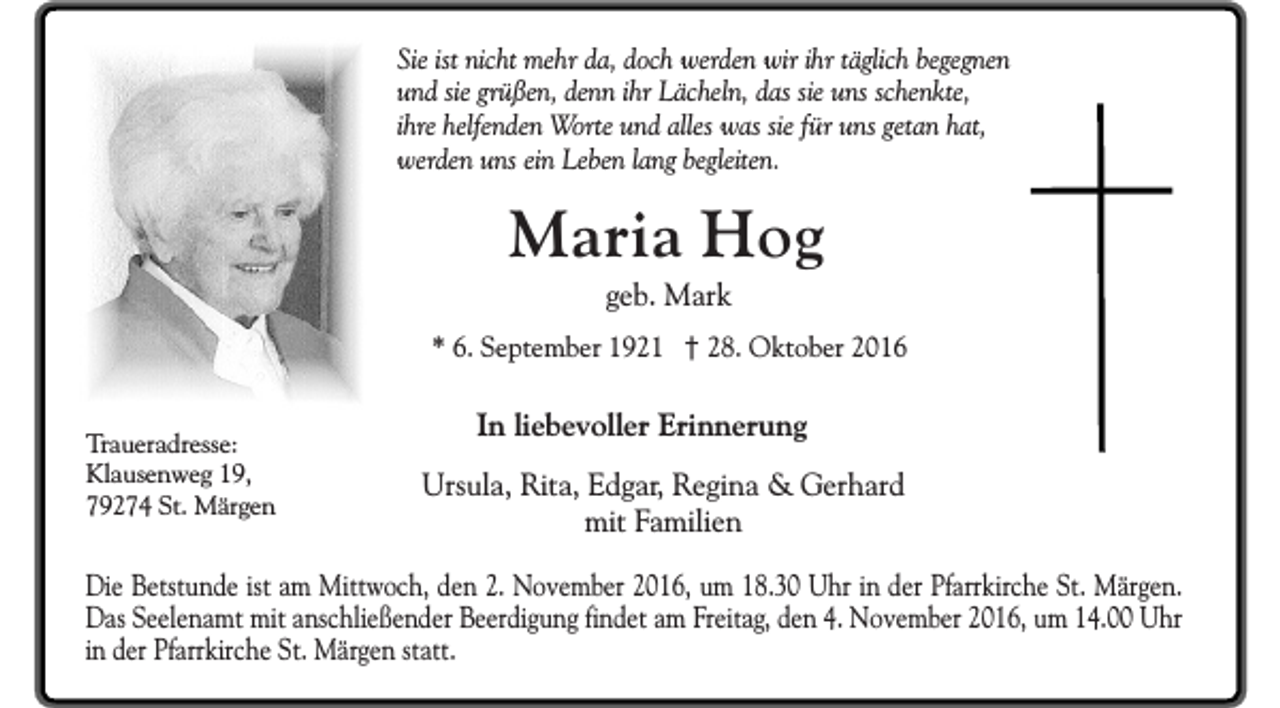 <p>Sie ist nicht mehr da, doch werden wir ihr täglich begegnen<br />und sie grüßen, denn ihr Lächeln, das sie uns schenkte,<br />ihre helfenden Worte und alles was sie für uns getan hat,<br />werden uns ein Leben lang begleiten.</p><p>Maria Hog<br />geb. Mark</p><p>* 6. September 1921 † 28. Oktober 2016<br />Traueradresse:<br />Klausenweg 19,<br />79274 St. Märgen</p><p>In liebevoller Erinnerung<br />Ursula, Rita, Edgar, Regina &amp; Gerhard<br />mit Familien</p><p>Die Betstunde ist am Mittwoch, den 2. November 2016, um 18.30 Uhr in der Pfarrkirche St. Märgen.<br />Das Seelenamt mit anschließender Beerdigung findet am Freitag, den 4. November 2016, um 14.00 Uhr<br />in der Pfarrkirche St. Märgen statt.</p>