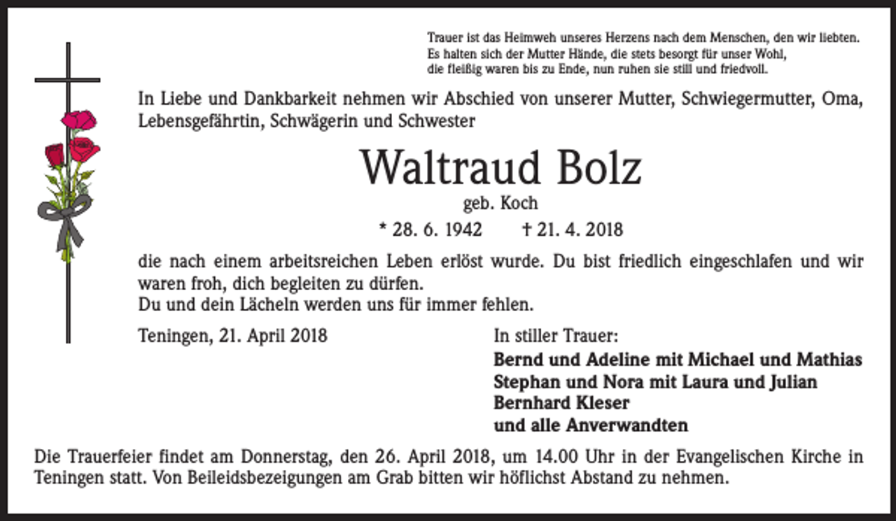 <p>Trauer ist das Heimweh unseres Herzens nach dem Menschen, den wir liebten.<br />Es halten sich der Mutter Hände, die stets besorgt für unser Wohl,<br />die fleißig waren bis zu Ende, nun ruhen sie still und friedvoll.</p><p>In Liebe und Dankbarkeit nehmen wir Abschied von unserer Mutter, Schwiegermutter, Oma,<br />Lebensgefährtin, Schwägerin und Schwester</p><p>Waltraud Bolz<br />geb. Koch<br />* 28. 6. 1942 † 21. 4. 2018</p><p>die nach einem arbeitsreichen Leben erlöst wurde. Du bist friedlich eingeschlafen und wir<br />waren froh, dich begleiten zu dürfen.<br />Du und dein Lächeln werden uns für immer fehlen.</p><p>Teningen, 21. April 2018 In stiller Trauer:<br />Bernd und Adeline mit Michael und Mathias<br />Stephan und Nora mit Laura und Julian<br />Bernhard Kleser<br />und alle Anverwandten</p><p>Die Trauerfeier findet am Donnerstag, den 26. April 2018, um 14.00 Uhr in der Evangelischen Kirche in<br />Teningen statt. Von Beileidsbezeigungen am Grab bitten wir höflichst Abstand zu nehmen.</p>