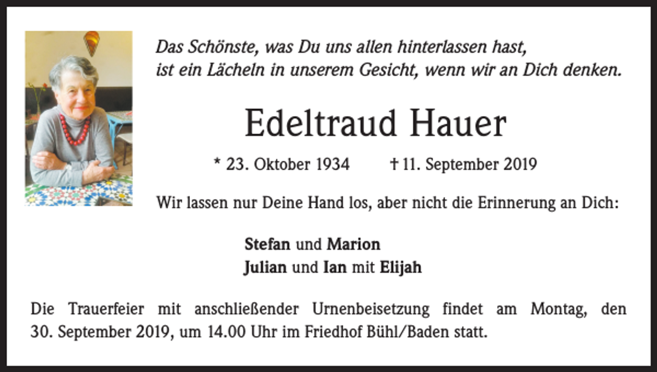 <p>Das Schönste, was Du uns allen hinterlassen hast,<br />ist ein Lächeln in unserem Gesicht, wenn wir an Dich denken.</p><p>Edeltraud Hauer<br />* 23. Oktober 1934 † 11. September 2019<br />Wir lassen nur Deine Hand los, aber nicht die Erinnerung an Dich:<br />Stefan und Marion<br />Julian und Ian mit Elijah<br />Die Trauerfeier mit anschließender Urnenbeisetzung findet am Montag, den<br />30. September 2019, um 14.00 Uhr im Friedhof Bühl/Baden statt.</p>