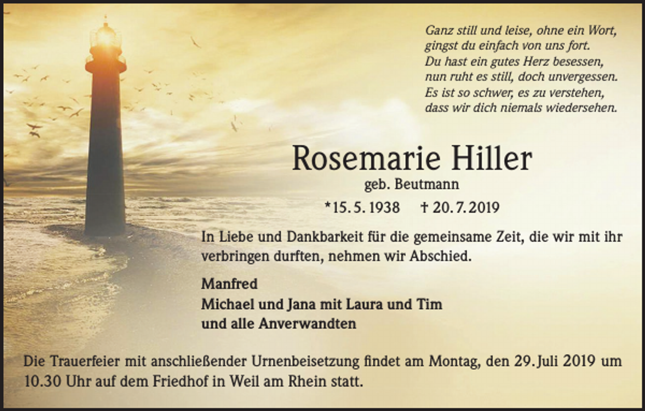 <p>Ganz still und leise, ohne ein Wort,<br />gingst du einfach von uns fort.<br />Du hast ein gutes Herz besessen,<br />nun ruht es still, doch unvergessen.<br />Es ist so schwer, es zu verstehen,<br />dass wir dich niemals wiedersehen.</p><p>Rosemarie Hiller<br />geb. Beutmann<br />*15. 5. 1938 † 20. 7. 2019</p><p>In Liebe und Dankbarkeit für die gemeinsame Zeit, die wir mit ihr<br />verbringen durften, nehmen wir Abschied.<br />Manfred<br />Michael und Jana mit Laura und Tim<br />und alle Anverwandten<br />Die Trauerfeier mit anschließender Urnenbeisetzung findet am Montag, den 29. Juli 2019 um</p><p>10.30 Uhr auf dem Friedhof in Weil am Rhein statt.</p>