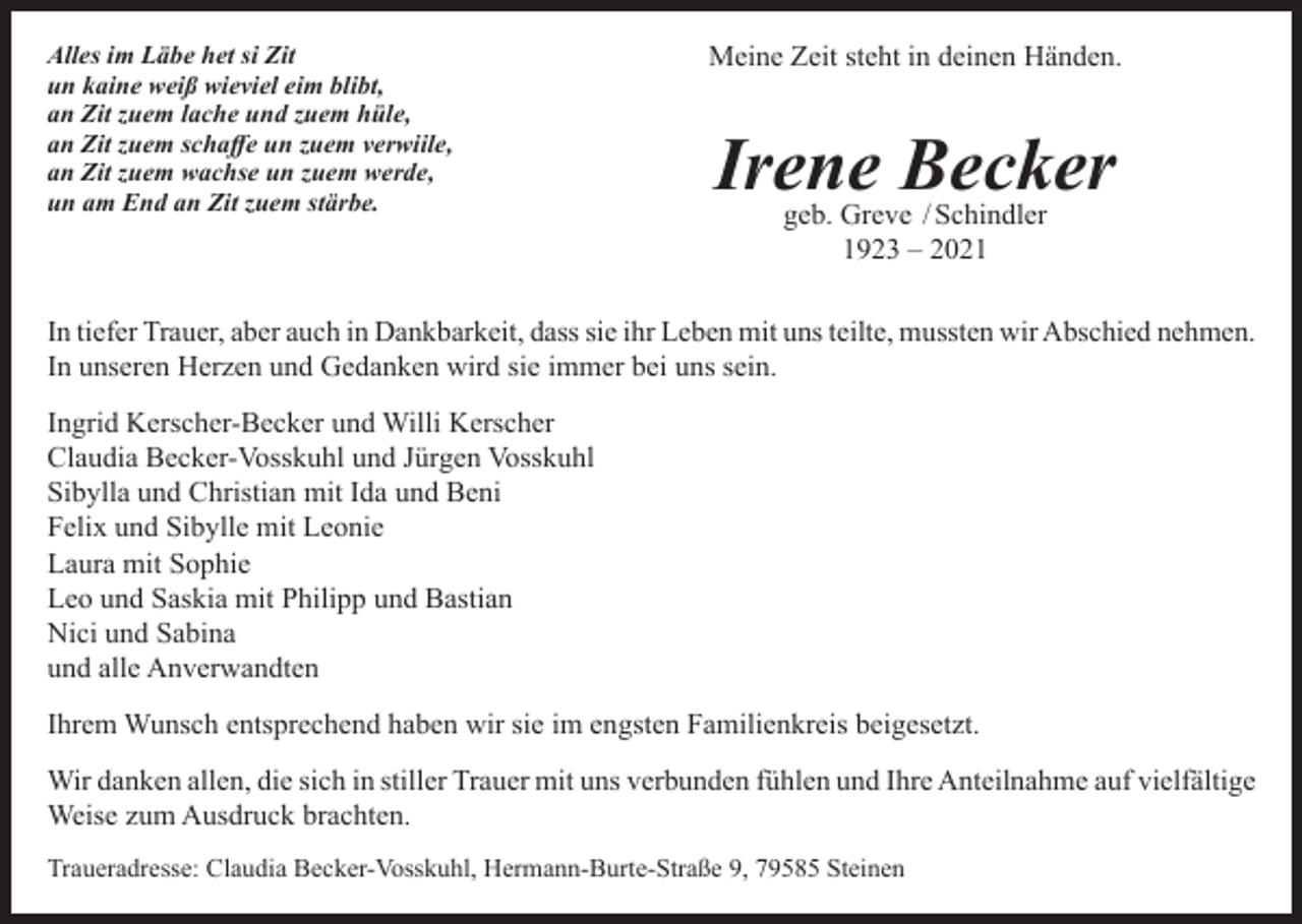 <p>Alles im Läbe het si Zit<br />un kaine weiß wieviel eim blibt,<br />an Zit zuem lache und zuem hüle,<br />an Zit zuem schaffe un zuem verwiile,<br />an Zit zuem wachse un zuem werde,<br />un am End an Zit zuem stärbe.</p><p>Meine Zeit steht in deinen Händen.</p><p>Irene Becker<br />geb. Greve / Schindler<br />1923 – 2021</p><p>In tiefer Trauer, aber auch in Dankbarkeit, dass sie ihr Leben mit uns teilte, mussten wir Abschied nehmen.<br />In unseren Herzen und Gedanken wird sie immer bei uns sein.<br />Ingrid Kerscher-Becker und Willi Kerscher<br />Claudia Becker-Vosskuhl und Jürgen Vosskuhl<br />Sibylla und Christian mit Ida und Beni<br />Felix und Sibylle mit Leonie<br />Laura mit Sophie<br />Leo und Saskia mit Philipp und Bastian<br />Nici und Sabina<br />und alle Anverwandten<br />Ihrem Wunsch entsprechend haben wir sie im engsten Familienkreis beigesetzt.<br />Wir danken allen, die sich in stiller Trauer mit uns verbunden fühlen und Ihre Anteilnahme auf vielfältige<br />Weise zum Ausdruck brachten.<br />Traueradresse: Claudia Becker-Vosskuhl, Hermann-Burte-Straße 9, 79585 Steinen</p>