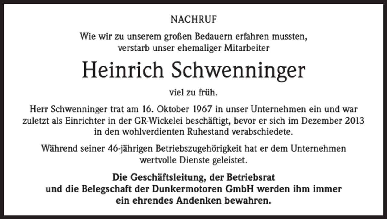 <p>NACHRUF<br />Wie wir zu unserem großen Bedauern erfahren mussten,<br />verstarb unser ehemaliger Mitarbeiter</p><p>Heinrich Schwenninger<br />viel zu früh.<br />Herr Schwenninger trat am 16. Oktober 1967 in unser Unternehmen ein und war<br />zuletzt als Einrichter in der GR-Wickelei beschäftigt, bevor er sich im Dezember 2013<br />in den wohlverdienten Ruhestand verabschiedete.<br />Während seiner 46-jährigen Betriebszugehörigkeit hat er dem Unternehmen<br />wertvolle Dienste geleistet.</p><p>Die Geschäftsleitung, der Betriebsrat<br />und die Belegschaft der Dunkermotoren GmbH werden ihm immer<br />ein ehrendes Andenken bewahren.</p>