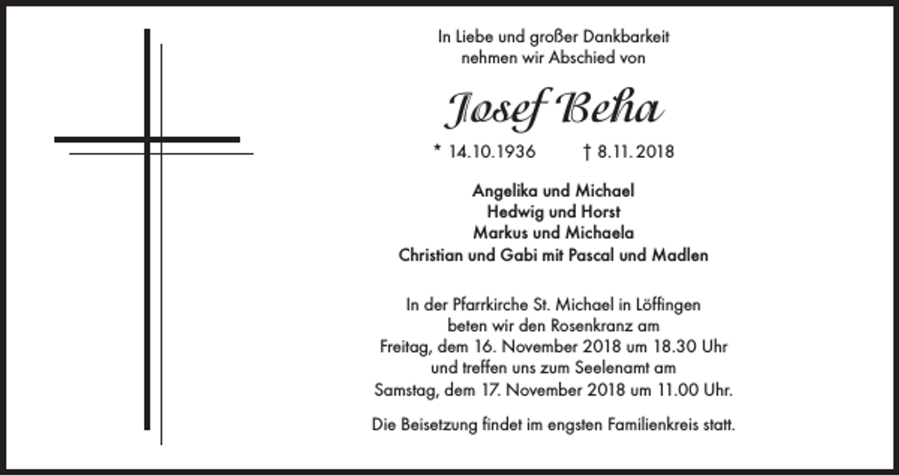 <p>In Liebe und großer Dankbarkeit<br />nehmen wir Abschied von</p><p>Josef Beha<br />* 14.10.1936</p><p>† 8.11. 2018</p><p>Angelika und Michael<br />Hedwig und Horst<br />Markus und Michaela<br />Christian und Gabi mit Pascal und Madlen<br />In der Pfarrkirche St. Michael in Löffingen<br />beten wir den Rosenkranz am<br />Freitag, dem 16. November 2018 um 18.30 Uhr<br />und treffen uns zum Seelenamt am<br />Samstag, dem 17. November 2018 um 11.00 Uhr.<br />Die Beisetzung findet im engsten Familienkreis statt.</p>