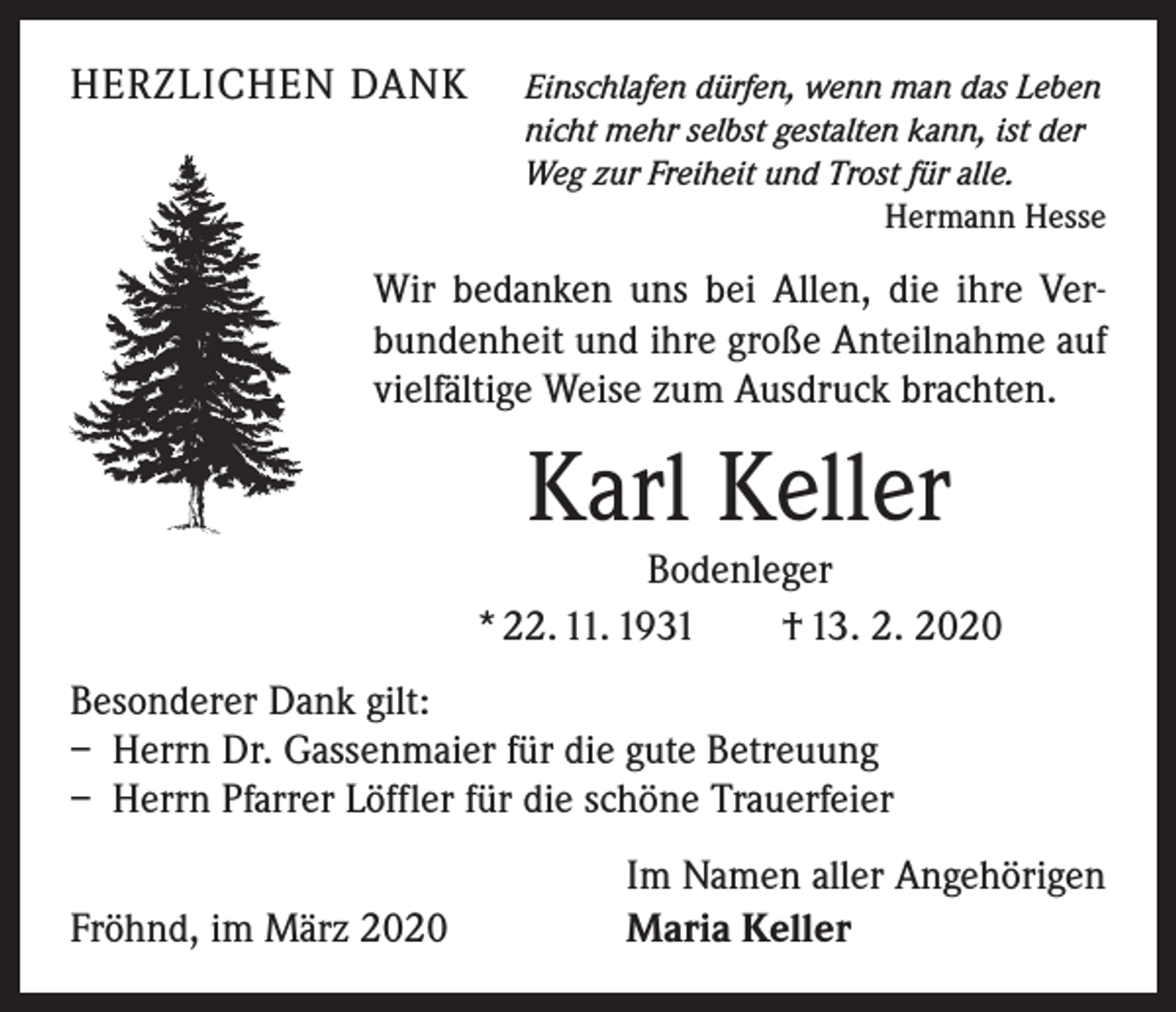 <p>HERZLICHEN DANK Einschlafen dürfen, wenn man das Leben</p><p>nicht mehr selbst gestalten kann, ist der<br />Weg zur Freiheit und Trost für alle.</p><p>Hermann Hesse</p><p>Wir bedanken uns bei Allen, die ihre Verbundenheit und ihre große Anteilnahme auf<br />vielfältige Weise zum Ausdruck brachten.</p><p>Karl Keller</p><p>Bodenleger<br />* 22. 11. 1931 † 13. 2. 2020<br />Besonderer Dank gilt:<br />– Herrn Dr. Gassenmaier für die gute Betreuung<br />– Herrn Pfarrer Löffler für die schöne Trauerfeier</p><p>Fröhnd, im März 2020</p><p>Im Namen aller Angehörigen<br />Maria Keller</p>