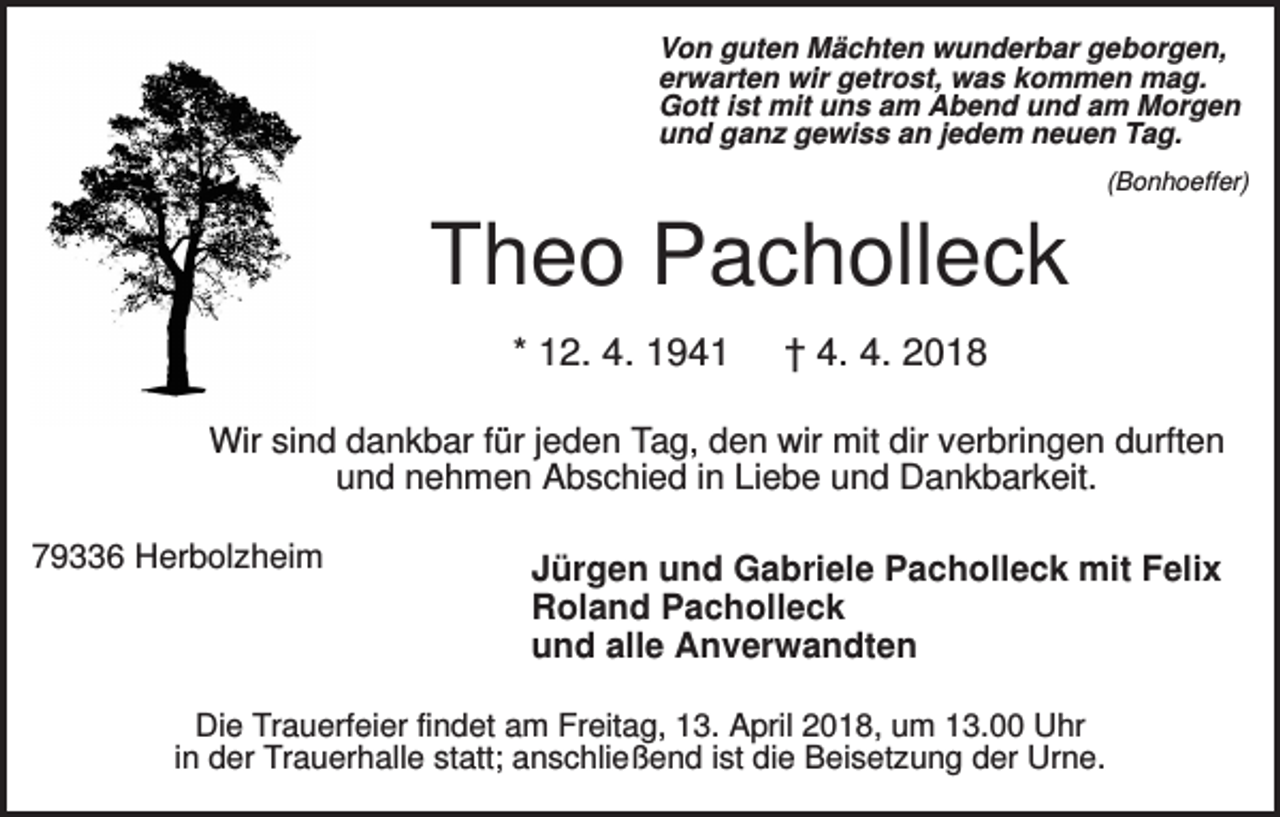 <p>Von guten Mächten wunderbar geborgen,<br />erwarten wir getrost, was kommen mag.<br />Gott ist mit uns am Abend und am Morgen<br />und ganz gewiss an jedem neuen Tag.<br />(Bonhoeffer)</p><p>Theo Pacholleck<br />* 12. 4. 1941</p><p>† 4. 4. 2018</p><p>Wir sind dankbar für jeden Tag, den wir mit dir verbringen durften<br />und nehmen Abschied in Liebe und Dankbarkeit.<br />79336 Herbolzheim</p><p>Jürgen und Gabriele Pacholleck mit Felix<br />Roland Pacholleck<br />und alle Anverwandten</p><p>Die Trauerfeier findet am Freitag, 13. April 2018, um 13.00 Uhr<br />in der Trauerhalle statt; anschließend ist die Beisetzung der Urne.</p>
