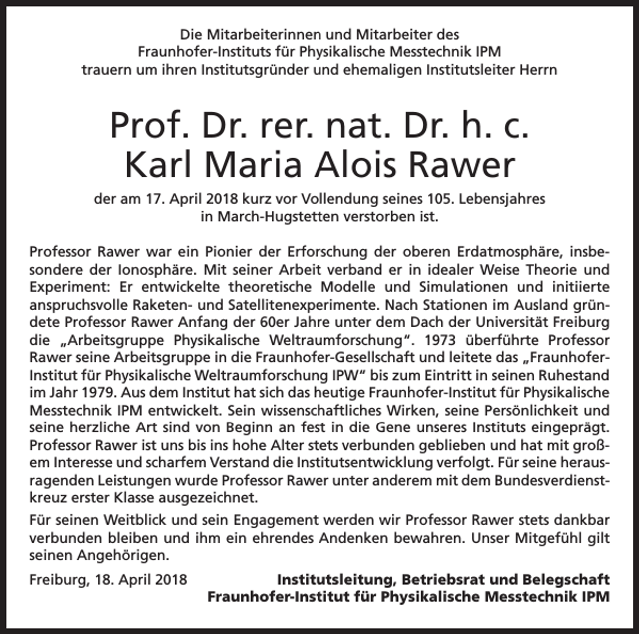 <p>Die Mitarbeiterinnen und Mitarbeiter des<br />Fraunhofer-Instituts für Physikalische Messtechnik IPM<br />trauern um ihren Institutsgründer und ehemaligen Institutsleiter Herrn</p><p>Prof. Dr. rer. nat. Dr. h. c.<br />Karl Maria Alois Rawer<br />der am 17. April 2018 kurz vor Vollendung seines 105. Lebensjahres<br />in March-Hugstetten verstorben ist.<br />Professor Rawer war ein Pionier der Erforschung der oberen Erdatmosphäre, insbesondere der Ionosphäre. Mit seiner Arbeit verband er in idealer Weise Theorie und<br />Experiment: Er entwickelte theoretische Modelle und Simulationen und initiierte<br />anspruchsvolle Raketen- und Satellitenexperimente. Nach Stationen im Ausland gründete Professor Rawer Anfang der 60er Jahre unter dem Dach der Universität Freiburg<br />die „Arbeitsgruppe Physikalische Weltraumforschung“. 1973 überführte Professor<br />Rawer seine Arbeitsgruppe in die Fraunhofer-Gesellschaft und leitete das „FraunhoferInstitut für Physikalische Weltraumforschung IPW“ bis zum Eintritt in seinen Ruhestand<br />im Jahr 1979. Aus dem Institut hat sich das heutige Fraunhofer-Institut für Physikalische<br />Messtechnik IPM entwickelt. Sein wissenschaftliches Wirken, seine Persönlichkeit und<br />seine herzliche Art sind von Beginn an fest in die Gene unseres Instituts eingeprägt.<br />Professor Rawer ist uns bis ins hohe Alter stets verbunden geblieben und hat mit großem Interesse und scharfem Verstand die Institutsentwicklung verfolgt. Für seine herausragenden Leistungen wurde Professor Rawer unter anderem mit dem Bundesverdienstkreuz erster Klasse ausgezeichnet.<br />Für seinen Weitblick und sein Engagement werden wir Professor Rawer stets dankbar<br />verbunden bleiben und ihm ein ehrendes Andenken bewahren. Unser Mitgefühl gilt<br />seinen Angehörigen.<br />Freiburg, 18. April 2018</p><p>Institutsleitung, Betriebsrat und Belegschaft<br />Fraunhofer-Institut für Physikalische Messtechnik IPM</p>