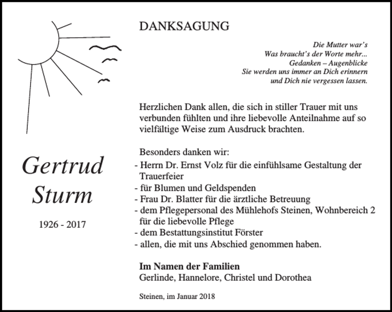 <p>DANKSAGUNG<br />Die Mutter war’s<br />Was braucht’s der Worte mehr...<br />Gedanken – Augenblicke<br />Sie werden uns immer an Dich erinnern<br />und Dich nie vergessen lassen.</p><p>Herzlichen Dank allen, die sich in stiller Trauer mit uns<br />verbunden fühlten und ihre liebevolle Anteilnahme auf so<br />vielfältige Weise zum Ausdruck brachten.</p><p>Gertrud<br />Sturm<br />1926 - 2017</p><p>Besonders danken wir:<br />- Herrn Dr. Ernst Volz für die einfühlsame Gestaltung der<br />Trauerfeier<br />- für Blumen und Geldspenden<br />- Frau Dr. Blatter für die ärztliche Betreuung<br />- dem Pflegepersonal des Mühlehofs Steinen, Wohnbereich 2<br />für die liebevolle Pflege<br />- dem Bestattungsinstitut Förster<br />- allen, die mit uns Abschied genommen haben.<br />Im Namen der Familien<br />Gerlinde, Hannelore, Christel und Dorothea<br />Steinen, im Januar 2018</p>