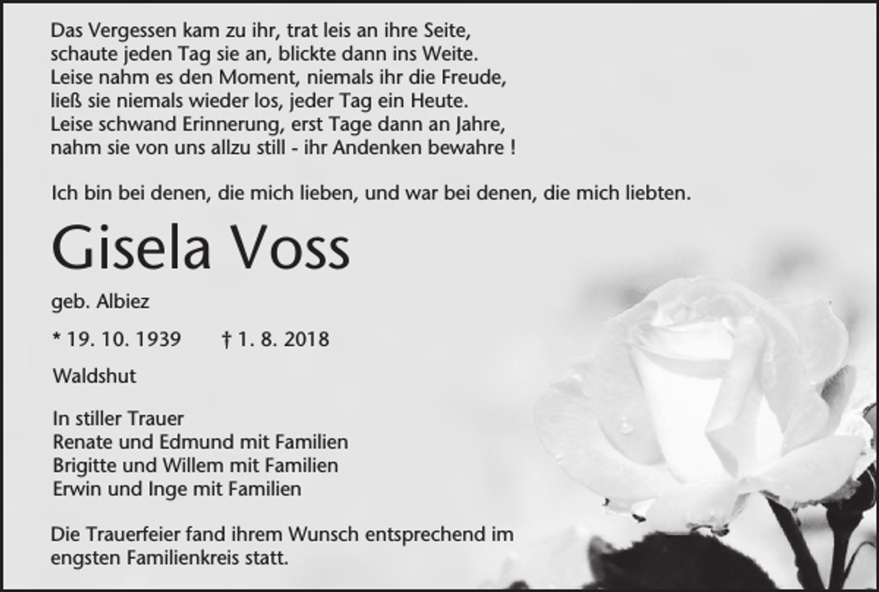 <p>Das Vergessen kam zu ihr, trat leis an ihre Seite,<br />schaute jeden Tag sie an, blickte dann ins Weite.<br />Leise nahm es den Moment, niemals ihr die Freude,<br />ließ sie niemals wieder los, jeder Tag ein Heute.<br />Leise schwand Erinnerung, erst Tage dann an Jahre,<br />nahm sie von uns allzu still - ihr Andenken bewahre !<br />Ich bin bei denen, die mich lieben, und war bei denen, die mich liebten.</p><p>Gisela Voss<br />geb. Albiez<br />* 19. 10. 1939</p><p>† 1. 8. 2018</p><p>Waldshut<br />In stiller Trauer<br />Renate und Edmund mit Familien<br />Brigitte und Willem mit Familien<br />Erwin und Inge mit Familien<br />Die Trauerfeier fand ihrem Wunsch entsprechend im<br />engsten Familienkreis statt.</p>