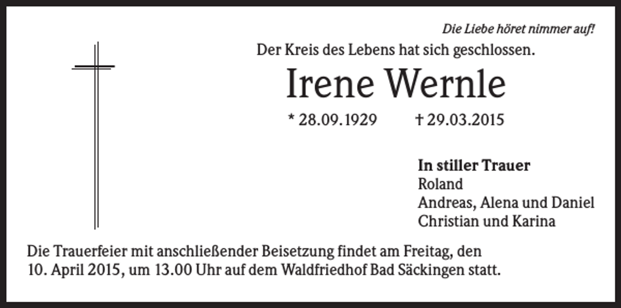 <p>Die Liebe höret nimmer auf!</p><p>Der Kreis des Lebens hat sich geschlossen.</p><p>Irene Wernle<br />* 28.09.1929</p><p>† 29.03.2015<br />In stiller Trauer<br />Roland<br />Andreas, Alena und Daniel<br />Christian und Karina</p><p>Die Trauerfeier mit anschließender Beisetzung findet am Freitag, den<br />10. April 2015, um 13.00 Uhr auf dem Waldfriedhof Bad Säckingen statt.</p>