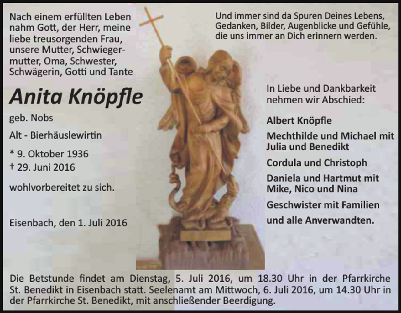 <p>Nach einem erfüllten Leben<br />nahm Go�, der Herr, meine<br />liebe treusorgenden Frau,<br />unsere Mu�er, Schwieger­<br />mu�er, Oma, Schwester,<br />Schwägerin, Go� und Tante</p><p>Und immer sind da Spuren Deines Lebens,<br />Gedanken, Bilder, Augenblicke und Gefühle,<br />die uns immer an Dich erinnern werden.</p><p>Anita Knöpﬂe</p><p>In Liebe und Dankbarkeit<br />nehmen wir Abschied:</p><p>geb. Nobs</p><p>Albert Knöpﬂe<br />Mechthilde und Michael mit<br />Julia und Benedikt<br />Cordula und Christoph<br />Daniela und Hartmut mit<br />Mike, Nico und Nina<br />Geschwister mit Familien<br />und alle Anverwandten.</p><p>Alt ­ Bierhäuslewir�n<br />* 9. Oktober 1936<br />† 29. Juni 2016<br />wohlvorbereitet zu sich.<br />Eisenbach, den 1. Juli 2016</p><p>Die Betstunde ﬁndet am Dienstag, 5. Juli 2016, um 18.30 Uhr in der Pfarrkirche<br />St. Benedikt in Eisenbach sta�. Seelenamt am Mi�woch, 6. Juli 2016, um 14.30 Uhr in<br />der Pfarrkirche St. Benedikt, mit anschließender Beerdigung.</p>