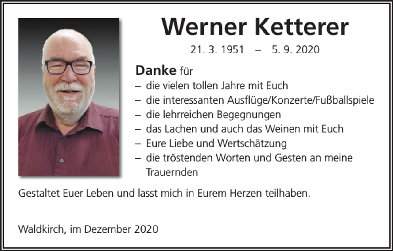 <p>Werner Ketterer<br />21. 3. 1951 – 5. 9. 2020</p><p>Danke für<br />– die vielen tollen Jahre mit Euch<br />– die interessanten Ausflüge/Konzerte/Fußballspiele<br />– die lehrreichen Begegnungen<br />– das Lachen und auch das Weinen mit Euch<br />– Eure Liebe und Wertschätzung<br />– die tröstenden Worten und Gesten an meine<br />Trauernden<br />Gestaltet Euer Leben und lasst mich in Eurem Herzen teilhaben.</p><p>Waldkirch, im Dezember 2020</p>