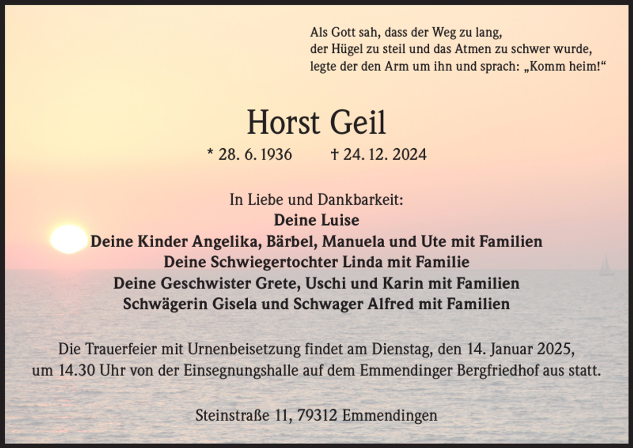 <p>Als Gott sah, dass der Weg zu lang,<br />der Hügel zu steil und das Atmen zu schwer wurde,<br />legte der den Arm um ihn und sprach: „Komm heim!“</p><p>Horst Geil<br />* 28. 6. 1936</p><p>† 24. 12. 2024</p><p>In Liebe und Dankbarkeit:<br />Deine Luise<br />Deine Kinder Angelika, Bärbel, Manuela und Ute mit Familien<br />Deine Schwiegertochter Linda mit Familie<br />Deine Geschwister Grete, Uschi und Karin mit Familien<br />Schwägerin Gisela und Schwager Alfred mit Familien<br />Die Trauerfeier mit Urnenbeisetzung findet am Dienstag, den 14. Januar 2025,<br />um 14.30 Uhr von der Einsegnungshalle auf dem Emmendinger Bergfriedhof aus statt.<br />Steinstraße 11, 79312 Emmendingen</p>